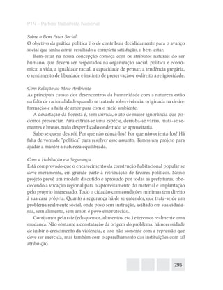 295
PTN – Partido Trabalhista Nacional
Sobre o Bem Estar Social
O objetivo da prática política é o de contribuir decididamente para o avanço
social que tenha como resultado a completa satisfação, o bem-estar.
Bem-estar na nossa concepção começa com os atributos naturais do ser
humano, que devem ser respeitados na organização social, política e econô-
mica: a vida, a igualdade racial, a capacidade de pensar, a tendência gregária,
o sentimento de liberdade e instinto de preservação e o direito à religiosidade.
Com Relação ao Meio Ambiente
As principais causas dos desencontros da humanidade com a natureza estão
na falta de racionalidade quando se trata de sobrevivência, originada na desin-
formação e a falta de amor para com o meio ambiente.
A devastação da floresta é, sem dúvida, o ato de maior ignorância que po-
demos presenciar. Para extrair-se uma espécie, derruba-se várias, mata-se se-
mentes e brotos, tudo desperdiçado onde tudo se aproveitaria.
Sabe-se quem destrói. Por que não educá-los? Por que não orientá-los? Há
falta de vontade “política” para resolver esse assunto. Temos um projeto para
ajudar a manter a natureza equilibrada.
Com a Habitação e a Segurança
Está comprovado que o encarecimento da construção habitacional popular se
deve meramente, em grande parte à retribuição de favores políticos. Nosso
projeto prevê um modelo discutido e aprovado por todas as prefeituras, obe-
decendo a vocação regional para o aproveitamento do material e implantação
pelo próprio interessado. Todo o cidadão com condições mínimas tem direito
à sua casa própria. Quanto à segurança há de se entender, que trata-se de um
problema realmente social, onde povo sem instrução, aviltado em sua cidada-
nia, sem alimento, sem amor, é povo embrutecido.
Corrijamos pela raiz (eduquemos, alimentos, etc.) e teremos realmente uma
mudança. Não obstante a constatação da origem do problema, há necessidade
de inibir o crescimento da violência, e isso não somente com a repressão que
deve ser exercida, mas também com o aparelhamento das instituições com tal
atribuição.
 