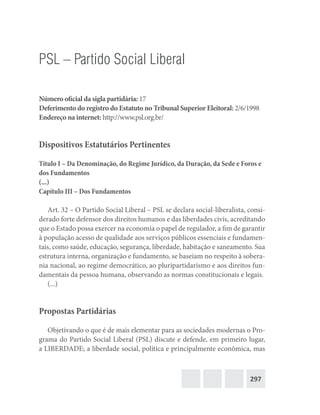 297
PSL – Partido Social Liberal
Número oficial da sigla partidária: 17
Deferimento do registro do Estatuto no Tribunal Superior Eleitoral: 2/6/1998
Endereço na internet: http://www.psl.org.br/
Dispositivos Estatutários Pertinentes
Título I – Da Denominação, do Regime Jurídico, da Duração, da Sede e Foros e
dos Fundamentos
(...)
Capítulo III – Dos Fundamentos
Art. 32 – O Partido Social Liberal – PSL se declara social-liberalista, consi-
derado forte defensor dos direitos humanos e das liberdades civis, acreditando
que o Estado possa exercer na economia o papel de regulador, a fim de garantir
à população acesso de qualidade aos serviços públicos essenciais e fundamen-
tais, como saúde, educação, segurança, liberdade, habitação e saneamento. Sua
estrutura interna, organização e fundamento, se baseiam no respeito à sobera-
nia nacional, ao regime democrático, ao pluripartidarismo e aos direitos fun-
damentais da pessoa humana, observando as normas constitucionais e legais.
(...)
Propostas Partidárias
Objetivando o que é de mais elementar para as sociedades modernas o Pro-
grama do Partido Social Liberal (PSL) discute e defende, em primeiro lugar,
a LIBERDADE; a liberdade social, política e principalmente econômica, mas
 