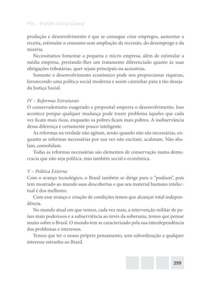 299
PSL – Partido Social Liberal
produção e desenvolvimento é que se consegue criar empregos, aumentar a
receita, estimular o consumo sem ampliação da recessão, do desemprego e da
miséria.
Necessitamos fomentar a pequena e micro empresa, além de estimular a
média empresa, prestando-lhes um tratamento diferenciado quanto às suas
obrigações tributárias, quer sejam principais ou acessórias.
Somente o desenvolvimento econômico pode nos proporcionar riquezas,
favorecendo uma política social moderna e assim caminhar para a tão deseja-
da Justiça Social.
IV – Reformas Estruturais
O conservadorismo exagerado e proposital emperra o desenvolvimento. Isso
acontece porque qualquer mudança pode trazer problema àqueles que cada
vez ficam mais ricos, enquanto os pobres ficam mais pobres. A inobservância
dessa diferença é certamente pouco inteligente.
As reformas na verdade não agitam, senão quando não são necessárias, en-
quanto as reformas necessárias por sua vez não excitam, acalmam. Não aba-
lam, consolidam.
Todas as reformas necessárias são elementos de conservação numa demo-
cracia que não seja política, mas também social e econômica.
V – Política Externa
Com o avanço tecnológico, o Brasil também se dirige para o “podium”, pois
tem mostrado ao mundo suas descobertas e que seu material humano intelec-
tual é dos melhores.
Com esse avanço e criação de condições temos que alcançar total indepen-
dência.
No mundo atual em que vemos, cada vez mais, a intervenção militar de pa-
íses mais poderosos e a subserviência ao invés da soberania, temos que pensar
muito sobre o Brasil. O mundo tem se caracterizado pela sua interdependência
dos problemas e interesses.
Temos que ter o nosso próprio pensamento, sem subordinação a qualquer
interesse estranho ao Brasil.
 