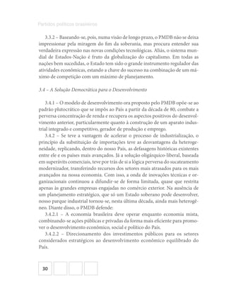 30
Partidos políticos brasileiros
3.3.2 – Baseando-se, pois, numa visão de longo prazo, o PMDB não se deixa
impressionar pela miragem do fim da soberania, mas procura entender sua
verdadeira expressão nas novas condições tecnológicas. Aliás, o sistema mun-
dial de Estados-Nação é fruto da globalização do capitalismo. Em todas as
nações bem sucedidas, o Estado tem sido o grande instrumento regulador das
atividades econômicas, estando a chave do sucesso na combinação de um má-
ximo de competição com um máximo de planejamento.
3.4 – A Solução Democrática para o Desenvolvimento
3.4.1 – O modelo de desenvolvimento ora proposto pelo PMDB opõe-se ao
padrão plutocrático que se impôs ao País a partir da década de 80, combate a
perversa concentração de renda e recupera os aspectos positivos do desenvol-
vimento anterior, particularmente quanto à construção de um aparato indus-
trial integrado e competitivo, gerador de produção e emprego.
3.4.2 – Se teve a vantagem de acelerar o processo de industrialização, o
princípio da substituição de importações teve as desvantagens da heteroge-
neidade, replicando, dentro do nosso País, as defasagens históricas existentes
entre ele e os países mais avançados. Já a solução oligárquico-liberal, baseada
em superávits comerciais, teve por trás de si a lógica perversa do sucateamento
modernizador, transferindo recursos dos setores mais atrasados para os mais
avançados na nossa economia. Com isso, a onda de inovações técnicas e or-
ganizacionais continuou a difundir-se de forma limitada, quase que restrita
apenas às grandes empresas engajadas no comércio exterior. Na ausência de
um planejamento estratégico, que só um Estado soberano pode desenvolver,
nosso parque industrial tornou-se, nesta última década, ainda mais heterogê-
neo. Diante disso, o PMDB defende:
3.4.2.1 – A economia brasileira deve operar enquanto economia mista,
combinando-se ações públicas e privadas da forma mais eficiente para promo-
ver o desenvolvimento econômico, social e político do País.
3.4.2.2 – Direcionamento dos investimentos públicos para os setores
considerados estratégicos ao desenvolvimento econômico equilibrado do
País.
 