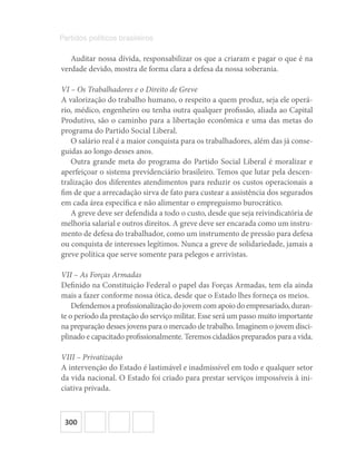 300
Partidos políticos brasileiros
Auditar nossa dívida, responsabilizar os que a criaram e pagar o que é na
verdade devido, mostra de forma clara a defesa da nossa soberania.
VI – Os Trabalhadores e o Direito de Greve
A valorização do trabalho humano, o respeito a quem produz, seja ele operá-
rio, médico, engenheiro ou tenha outra qualquer profissão, aliada ao Capital
Produtivo, são o caminho para a libertação econômica e uma das metas do
programa do Partido Social Liberal.
O salário real é a maior conquista para os trabalhadores, além das já conse-
guidas ao longo desses anos.
Outra grande meta do programa do Partido Social Liberal é moralizar e
aperfeiçoar o sistema previdenciário brasileiro. Temos que lutar pela descen-
tralização dos diferentes atendimentos para reduzir os custos operacionais a
fim de que a arrecadação sirva de fato para custear a assistência dos segurados
em cada área específica e não alimentar o empreguismo burocrático.
A greve deve ser defendida a todo o custo, desde que seja reivindicatória de
melhoria salarial e outros direitos. A greve deve ser encarada como um instru-
mento de defesa do trabalhador, como um instrumento de pressão para defesa
ou conquista de interesses legítimos. Nunca a greve de solidariedade, jamais a
greve política que serve somente para pelegos e arrivistas.
VII – As Forças Armadas
Definido na Constituição Federal o papel das Forças Armadas, tem ela ainda
mais a fazer conforme nossa ótica, desde que o Estado lhes forneça os meios.
Defendemosaprofissionalizaçãodojovemcomapoiodoempresariado,duran-
te o período da prestação do serviço militar. Esse será um passo muito importante
na preparação desses jovens para o mercado de trabalho. Imaginem o jovem disci-
plinado e capacitado profissionalmente. Teremos cidadãos preparados para a vida.
VIII – Privatização
A intervenção do Estado é lastimável e inadmissível em todo e qualquer setor
da vida nacional. O Estado foi criado para prestar serviços impossíveis à ini-
ciativa privada.
 