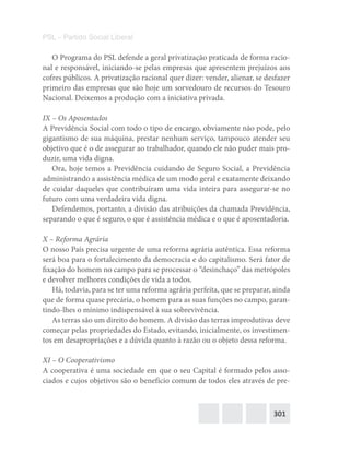 301
PSL – Partido Social Liberal
O Programa do PSL defende a geral privatização praticada de forma racio-
nal e responsável, iniciando-se pelas empresas que apresentem prejuízos aos
cofres públicos. A privatização racional quer dizer: vender, alienar, se desfazer
primeiro das empresas que são hoje um sorvedouro de recursos do Tesouro
Nacional. Deixemos a produção com a iniciativa privada.
IX – Os Aposentados
A Previdência Social com todo o tipo de encargo, obviamente não pode, pelo
gigantismo de sua máquina, prestar nenhum serviço, tampouco atender seu
objetivo que é o de assegurar ao trabalhador, quando ele não puder mais pro-
duzir, uma vida digna.
Ora, hoje temos a Previdência cuidando de Seguro Social, a Previdência
administrando a assistência médica de um modo geral e exatamente deixando
de cuidar daqueles que contribuíram uma vida inteira para assegurar-se no
futuro com uma verdadeira vida digna.
Defendemos, portanto, a divisão das atribuições da chamada Previdência,
separando o que é seguro, o que é assistência médica e o que é aposentadoria.
X – Reforma Agrária
O nosso País precisa urgente de uma reforma agrária autêntica. Essa reforma
será boa para o fortalecimento da democracia e do capitalismo. Será fator de
fixação do homem no campo para se processar o “desinchaço” das metrópoles
e devolver melhores condições de vida a todos.
Há, todavia, para se ter uma reforma agrária perfeita, que se preparar, ainda
que de forma quase precária, o homem para as suas funções no campo, garan-
tindo-lhes o mínimo indispensável à sua sobrevivência.
As terras são um direito do homem. A divisão das terras improdutivas deve
começar pelas propriedades do Estado, evitando, inicialmente, os investimen-
tos em desapropriações e a dúvida quanto à razão ou o objeto dessa reforma.
XI – O Cooperativismo
A cooperativa é uma sociedade em que o seu Capital é formado pelos asso-
ciados e cujos objetivos são o benefício comum de todos eles através de pre-
 