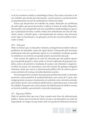 303
PSL – Partido Social Liberal
ra de ter assistência médica e odontológica básica. Para tanto, necessita-se de
um trabalho que atenda preventivamente, corretivamente e, posteriormente,
acompanhamento através de ambulatórios e Postos de Saúde.
Temos que desenvolver um trabalho de campo, destinado aos problemas
de cada região, que possa desenvolver e aplicar os meios de saúde adequados,
diminuindo e ou extinguindo com isso os problemas epidemiológicos e graves
que a população de baixa e média rendas vêm enfrentando nos dias de hoje.
Assim sendo, o Partido apoia a municipalização do sistema, mas preconiza
maior rigor na fiscalização e na aplicação correta dos recursos públicos desti-
nados à saúde.
XIV – Educação
Pode-se afirmar que, se educando o homem, conseguiremos resolver todos os
problemas da sociedade, sejam eles quais forem. Começando pela formação
profissional, indo até a graduação, operar-se-á a verdadeira revolução quando
se estabelecer ou construir um grande projeto nacional de educação.
Com certeza, há urgências no setor de educação que não podem esperar
por esse grande projeto e, assim, pode-se iniciar a aplicação de pequenos mo-
delos, como o de permitir a instalação de escolas e até estimular o surgimen-
to delas em massa, nos municípios, com total isenção de qualquer obrigação
tributária, desde que reserve à administração pública 20% de cadeiras para o
ensino primário de crianças reconhecidamente carentes.
Em prosseguimento ao plano de preparação profissional, pode o município
promover cursos paralelos de profissionalização, com cursos de 2o
grau, com
estágio gratuito ou pouco remunerado, em convênio com a iniciativa privada,
para formar jovens com condições profissionais e experiência para o mercado
de trabalho. Enquanto isso, nosso projeto de alfabetização de adultos começa
no local de trabalho, aproveitando o intervalo intrajornada.
XV – Segurança Pública
Pode-se também dizer que esse é hoje o ponto mais fraco da administração
pública. Temos uma inversão de valores sociais e um descrédito em razão da
impunidade, ao tempo em que temos todo um quadro de deficiência humana
 