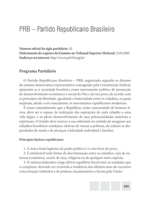 305
PRB – Partido Republicano Brasileiro
Número oficial da sigla partidária: 10
Deferimento do registro do Estatuto no Tribunal Superior Eleitoral: 25/8/2005
Endereço na internet: http://www.prb10.org.br/
Programa Partidário
O Partido Republicano Brasileiro – PRB, organizado segundo os ditames
do sistema democrático representativo consagrado pela Constituição Federal,
apresenta-se à sociedade brasileira como instrumento político de promoção
do desenvolvimento econômico e social do País e do seu povo, de acordo com
os princípios de liberdade, igualdade e fraternidade entre os cidadãos, os quais
inspiram, desde o seu nascimento, os movimentos republicanos modernos.
É nosso entendimento que a República, como comunidade de homens li-
vres, deve ser o espaço de realização das aspirações de cada cidadão a uma
vida digna, e ao pleno desenvolvimento de suas potencialidades materiais e
espirituais. O Estado deve exercer a sua soberania no sentido de assegurar aos
cidadãos brasileiros condições efetivas de vencer a pobreza, de reduzir as dis-
paridades de renda e de alcançar a felicidade individual e familiar.
Princípios básicos republicanos
1. A única fonte legítima do poder político é o voto livre do povo;
2. É intolerável toda forma de discriminação entre os cidadãos, seja de na-
tureza econômica, social, de raça, religiosa ou de qualquer outra espécie;
3. O sistema federativo exige efetivo equilíbrio fiscal entre as unidades que
o compõem, devendo ser revertida a tendência dos últimos anos de excessiva
concentração tributária e de poderes orçamentários e fiscais pela União;
 