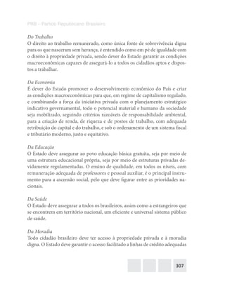 307
PRB – Partido Republicano Brasileiro
Do Trabalho
O direito ao trabalho remunerado, como única fonte de sobrevivência digna
para os que nasceram sem herança, é entendido como em pé de igualdade com
o direito à propriedade privada, sendo dever do Estado garantir as condições
macroeconômicas capazes de assegurá-lo a todos os cidadãos aptos e dispos-
tos a trabalhar.
Da Economia
É dever do Estado promover o desenvolvimento econômico do País e criar
as condições macroeconômicas para que, em regime de capitalismo regulado,
e combinando a força da iniciativa privada com o planejamento estratégico
indicativo governamental, todo o potencial material e humano da sociedade
seja mobilizado, seguindo critérios razoáveis de responsabilidade ambiental,
para a criação de renda, de riqueza e de postos de trabalho, com adequada
retribuição do capital e do trabalho, e sob o ordenamento de um sistema fiscal
e tributário moderno, justo e equitativo.
Da Educação
O Estado deve assegurar ao povo educação básica gratuita, seja por meio de
uma estrutura educacional própria, seja por meio de estruturas privadas de-
vidamente regulamentadas. O ensino de qualidade, em todos os níveis, com
remuneração adequada de professores e pessoal auxiliar, é o principal instru-
mento para a ascensão social, pelo que deve figurar entre as prioridades na-
cionais.
Da Saúde
O Estado deve assegurar a todos os brasileiros, assim como a estrangeiros que
se encontrem em território nacional, um eficiente e universal sistema público
de saúde.
Da Moradia
Todo cidadão brasileiro deve ter acesso à propriedade privada e à moradia
digna. O Estado deve garantir o acesso facilitado a linhas de crédito adequadas
 