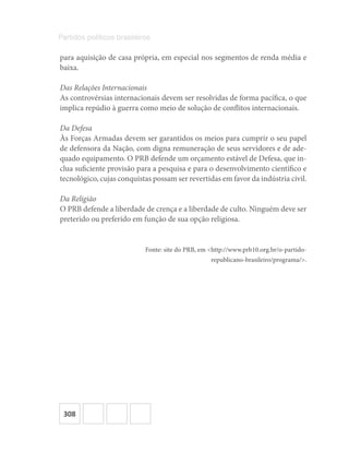 308
Partidos políticos brasileiros
para aquisição de casa própria, em especial nos segmentos de renda média e
baixa.
Das Relações Internacionais
As controvérsias internacionais devem ser resolvidas de forma pacífica, o que
implica repúdio à guerra como meio de solução de conflitos internacionais.
Da Defesa
Às Forças Armadas devem ser garantidos os meios para cumprir o seu papel
de defensora da Nação, com digna remuneração de seus servidores e de ade-
quado equipamento. O PRB defende um orçamento estável de Defesa, que in-
clua suficiente provisão para a pesquisa e para o desenvolvimento científico e
tecnológico, cujas conquistas possam ser revertidas em favor da indústria civil.
Da Religião
O PRB defende a liberdade de crença e a liberdade de culto. Ninguém deve ser
preterido ou preferido em função de sua opção religiosa.
Fonte: site do PRB, em <http://www.prb10.org.br/o-partido-
republicano-brasileiro/programa/>.
 