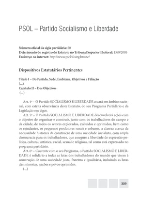 309
PSOL – Partido Socialismo e Liberdade
Número oficial da sigla partidária: 50
Deferimento do registro do Estatuto no Tribunal Superior Eleitoral: 15/9/2005
Endereço na internet: http://www.psol50.org.br/site/
Dispositivos Estatutários Pertinentes
Título I – Do Partido, Sede, Emblema, Objetivos e Filiação
(...)
Capítulo II – Dos Objetivos
(...)
Art. 4o
– O Partido SOCIALISMO E LIBERDADE atuará em âmbito nacio-
nal, com estrita observância deste Estatuto, do seu Programa Partidário e da
Legislação em vigor.
Art. 5o
– O Partido SOCIALISMO E LIBERDADE desenvolverá ações com
o objetivo de organizar e construir, junto com os trabalhadores do campo e
da cidade, de todos os setores explorados, excluídos e oprimidos, bem como
os estudantes, os pequenos produtores rurais e urbanos, a clareza acerca da
necessidade histórica da construção de uma sociedade socialista, com ampla
democracia para os trabalhadores, que assegure a liberdade de expressão po-
lítica, cultural, artística, racial, sexual e religiosa, tal como está expressado no
programa partidário.
Art. 6o
– Coerente com o seu Programa, o Partido SOCIALISMO E LIBER-
DADE é solidário a todas as lutas dos trabalhadores do mundo que visem à
construção de uma sociedade justa, fraterna e igualitária, incluindo as lutas
das minorias, nações e povos oprimidos.
(...)
 