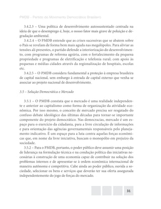 31
PMDB – Partido do Movimento Democrático Brasileiro
3.4.2.3 – Uma política de desenvolvimento autossustentado centrada na
ideia de que o desemprego é, hoje, o nosso fator mais grave de poluição e de-
gradação ambiental.
3.4.2.4 – O PMDB entende que as crises sucessivas que se abatem sobre
o País se revelam de forma bem mais aguda nas megalópoles. Para aliviar as
tensões ali presentes, o partido defende a interiorização do desenvolvimen-
to, com programas de reforma agrária, com o fortalecimento da pequena
propriedade e programas de eletrificação e telefonia rural; com apoio às
pequenas e médias cidades através da regionalização de hospitais, escolas
etc.
3.4.2.5 – O PMDB considera fundamental a proteção à empresa brasileira
de capital nacional, sem embargo à entrada de capital externo que venha se
associar ao projeto nacional de desenvolvimento.
3.5 – Solução Democrática e Mercado
3.5.1 – O PMDB constata que o mercado é uma realidade independen-
te e anterior ao capitalismo como forma de organização da atividade eco-
nômica. Por isso mesmo, o conceito de mercado precisa ser resgatado do
confuso debate ideológico das últimas décadas para tornar-se importante
componente do projeto democrático. Nas democracias, mercado é um es-
paço para o exercício da cidadania, para a livre circulação de informações
e para orientação das agências governamentais responsáveis pelo planeja-
mento indicativo. É um espaço para a luta contra aquelas forças econômi-
cas que, em nome da livre iniciativa, buscam o monopólio em prejuízo da
sociedade.
3.5.2 – Para o PMDB, portanto, o poder público deve assumir uma posição
de liderança na formulação técnica e na condução política das iniciativas ne-
cessárias à construção de uma economia capaz de contribuir na solução dos
problemas internos e de apresentar-se à ordem econômica internacional de
maneira autônoma e competitiva. Cabe ainda ao poder público, ouvida a so-
ciedade, selecionar os bens e serviços que deverão ter sua oferta assegurada
independentemente do jogo de forças do mercado.
 
