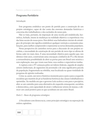 310
Partidos políticos brasileiros
Programa Partidário
Introdução
Este programa estabelece um ponto de partida para a construção de um
projeto estratégico, capaz de dar conta das enormes demandas históricas e
concretas dos trabalhadores e dos excluídos do nosso país.
Não se trata, portanto, da imposição de uma receita pré-estabelecida, her-
mética, fechada, imune às mudanças na realidade objetiva e a experiência viva
das lutas sociais do nosso povo. Pois definir seus balizadores iniciais de estraté-
gia e de princípio não significa estabelecer qualquer restrição a constantes atua-
lizações, para melhor compreender e representar as novas demandas populares.
Nessa perspectiva de caminhos novos para a discussão de um projeto so-
cialista, a necessidade da construção de um partido de novo tipo se afirma de
forma cada vez mais clara. É uma necessidade objetiva para aqueles que, nos
últimos vinte anos, construíram uma concepção combativa de PT, e lhe deram
a extraordinária possibilidade de abrir as portas para um Brasil sem miséria e
sem exploração, mas que viram suas lutas, seus sonhos e expectativas traídas.
A ruptura com o PT começou pelos servidores federais, seguida de amplos
setores intelectuais, de segmentos da juventude e de uma significativa parcela
da população, fragmentada na rebeldia, mas localizada na quase totalidade de
pesquisas de opinião realizadas.
Criou-se, assim, um novo e histórico momento para o país e para a esquerda
socialista que mantém de pé as bandeiras históricas das classes trabalhadoras e
oprimidas. Na medida em que o governo Lula acelera a rota para o precipício,
abre-se um caminho para uma alternativa de esquerda consequente, socialista
e democrática, com capacidade de atrair e influenciar setores de massas, e ofe-
recer um canal positivo para os que acreditam em um outro Brasil.
Parte I – Bases do programa estratégico
1) Socialismo com democracia, como princípio estratégico na superação da
ordem capitalista.
 