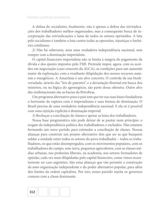 312
Partidos políticos brasileiros
A defesa do socialismo, finalmente, não é apenas a defesa das reivindica-
ções dos trabalhadores melhor organizados, mas a consequente busca de in-
corporação das reivindicações e lutas de todos os setores oprimidos. A luta
pelo socialismo é também a luta contra todas as opressões, injustiças e barbá-
ries cotidianas.
2) Não há soberania, nem uma verdadeira independência nacional, sem
romper com a dominação imperialista.
O capital financeiro-imperialista não se limita à sangria do pagamento da
dívida e dos ajustes impostos pelo FMI. Pretende impor, agora, com os acor-
dos em negociação (caso concreto da ALCA), as condições para um aumento
maior da exploração, com a resultante dilapidação dos nossos recursos natu-
rais e energéticos. A Amazônia é um alvo concreto. O controle da sua biodi-
versidade, através das “leis de patentes”, e a devastação florestal em busca dos
minérios, ou na lógica do agronegócio, são parte dessa ofensiva. Outro alvo
das multinacionais são as bacias da Petrobras.
Um programa alternativo para o país tem que ter nas suas bases fundadoras
o horizonte da ruptura com o imperialismo e suas formas de dominação. O
Brasil precisa de uma verdadeira independência nacional. E ela só é possível
com uma rejeição explícita à dominação imperial.
3) Rechaçar a conciliação de classes e apoiar as lutas dos trabalhadores.
Nossa base programática não pode deixar de se pautar num princípio: o
resgate da independência política dos trabalhadores e excluídos. Não estamos
formando um novo partido para estimular a conciliação de classes. Nossas
alianças para construir um projeto alternativo têm que ser as que busquem
soldar a unidade entre todos os setores do povo trabalhador – todos os traba-
lhadores, os que estão desempregados, com os movimentos populares, com os
trabalhadores do campo, sem-terra, pequenos agricultores, com as classes mé-
dias urbanas, nas profissões liberais, na academia, nos setores formadores de
opinião, cada vez mais dilapidadas pelo capital financeiro, como vimos recen-
temente no caso argentino. São estas alianças que vão permitir a construção
da auto-organização independente e do poder alternativo popular, para além
dos limites da ordem capitalista. Por isso, nosso partido rejeita os governos
comuns com a classe dominante.
 