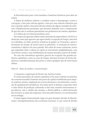 313
PSOL – Partido Socialismo e Liberdade
4) Reivindicações para a luta imediata e bandeiras históricas para além da
ordem.
A defesa de melhores salários, o combate contra o desemprego e contra a
corrupção, a luta pela reforma agrária, a luta por uma reforma tributária que
taxe o grande capital, a luta pela reforma urbana são alguns exemplos de refor-
mas verdadeiramente prementes, que devemos defender com a compreensão
de que elas não se realizam plenamente nos parâmetros do sistema capitalista.
5) A defesa de um internacionalismo ativo.
São tempos de agressão militar indiscriminada do imperialismo. Os EUA se
destacam como país agressor, que agora chefia a ocupação do Iraque, intervém
na Colômbia, no Haiti, promove tentativas de golpes na Venezuela e apoia o
terrorismo de Estado, de Israel contra os palestinos. A retomada do interna-
cionalismo é objetivo do novo partido. Para além do nosso continente, temos
que empenhar todo o esforço no apoio ao movimento antiglobalização, com
seus fóruns sociais e suas mobilizações de massas iniciadas a partir de Seattle.
No caso das sistemáticas agressões, guerras de ocupação das grandes po-
tências capitalistas, como no caso do Iraque, devemos levantar de forma ine-
quívoca a autodeterminação dos povos e contra qualquer tipo de intervenção
militar.
Parte II – Bases de análise e caracterizações
1) Aumenta a exploração do Brasil e da América Latina.
O caráter parasitário do sistema capitalista se faz mais evidente na atual fase
da economia mundial. Somente uma parte do capital é mobilizado para adqui-
rir matérias-primas, ampliação de recursos humanos e investimentos, renova-
ção de equipamentos produtivos. Sua maior parte se destina a especular sobre
o valor futuro da produção, utilizando-se dos mais variados instrumentos es-
peculativos, seja o câmbio das moedas, a dívida pública, a sobrevalorização
dos terrenos, as ações das empresas e dos mercados futuros e os investimentos
em tecnologia.
O atual regime financeirizado exige um grau bastante elevado de liberali-
zação e desregulamentação das economias nacionais. E, por conta de dívidas
 