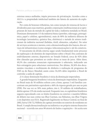 314
Partidos políticos brasileiros
externas nunca auditadas, impõe processos de privatização. Acordos como a
ALCA e a propriedade intelectual também são fatores de aumento da explo-
ração.
Por conta de benesses tributárias, tais como isenção de remessa de lucros e
dividendos para suas matrizes, grandes corporações multinacionais já se apro-
priaram de mais da metade do capital de toda a indústria instalada no Brasil.
Dominam diretamente 1/3 da indústria básica (petróleo, siderurgia, petroquí-
mica, papel e celulose, agroindústria), mais de 80% da indústria difusora de
tecnologia (aeronáutica, química fina, eletrônica) e metade de setores tradi-
cionais da indústria nacional (bebidas, têxtil, alimentos, calçados). No setor
de serviços aconteceu o mesmo, com a desnacionalização dos bancos, dos ser-
viços de infraestrutura (como energia e telecomunicações) e até do comércio.
O mecanismo da dívida externa segue sendo fundamental neste processo
de exploração e de domínio do imperialismo sobre o Brasil. Dos contratos de
endividamento externo, disponíveis no Senado Federal, cerca de 92% deles
têm cláusulas que permitem ao credor elevar as taxas de juros. Além disso,
49,5% dos contratos renunciam expressamente à soberania, indicando um
foro estrangeiro para solucionar controvérsias. Por último, 38,36% dos docu-
mentos vinculam o recebimento do dinheiro à realização de programas do
FMI ou do Banco Mundial, assim como 34,24% deles impedem o Brasil de
controlar a saída de capitais.
2) A classe dominante brasileira é sócia da dominação imperialista.
A grande burguesia brasileira é sócia da dominação imperialista. Enquanto
no Brasil mais de 50 milhões sofrem com a fome, apenas 5 mil famílias con-
centram um patrimônio equivalente a 46% da riqueza gerada por ano no país
(PIB). Por sua vez os 50% mais pobres, isto é, 39 milhões de trabalhadores,
detêm apenas 15% da renda nacional. Enquanto isso, os capitalistas brasileiros
seguem especulando com os títulos brasileiros no exterior e mantêm bilhões
de dólares nas suas contas nas ilhas Cayman, nas Bahamas, nas ilhas Virgens
e em depósitos nos EUA. Registrado legalmente no Banco Central, no final de
2002, havia US$ 72,3 bilhões de capitais investidos no exterior de residentes no
Brasil. A ampla desnacionalização na indústria e no próprio sistema financeiro
nacional – ocorrida nos anos 90 através de fusões e aquisições – foi aceita sem
 