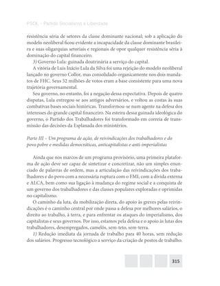 315
PSOL – Partido Socialismo e Liberdade
resistência séria de setores da classe dominante nacional; sob a aplicação do
modelo neoliberal ficou evidente a incapacidade da classe dominante brasilei-
ra e suas oligarquias setoriais e regionais de opor qualquer resistência séria à
dominação do capital financeiro.
3) Governo Lula: guinada doutrinária a serviço do capital.
A vitória de Luis Inácio Lula da Silva foi uma rejeição do modelo neoliberal
lançado no governo Collor, mas consolidado organicamente nos dois manda-
tos de FHC. Seus 52 milhões de votos eram a base consistente para uma nova
trajetória governamental.
Seu governo, no entanto, foi a negação dessa expectativa. Depois de quatro
disputas, Lula entregou-se aos antigos adversários, e voltou as costas às suas
combativas bases sociais históricas. Transformou-se num agente na defesa dos
interesses do grande capital financeiro. Na esteira dessa guinada ideológica do
governo, o Partido dos Trabalhadores foi transformado em correia de trans-
missão das decisões da Esplanada dos ministérios.
Parte III – Um programa de ação, de reivindicações dos trabalhadores e do
povo pobre e medidas democráticas, anticapitalistas e anti-imperialistas
Ainda que nos marcos de um programa provisório, uma primeira platafor-
ma de ação deve ser capaz de sintetizar e concretizar, não um simples enun-
ciado de palavras de ordem, mas a articulação das reivindicações dos traba-
lhadores e do povo com a necessária ruptura com o FMI, com a dívida externa
e ALCA, bem como sua ligação à mudança do regime social e a conquista de
um governo dos trabalhadores e das classes populares exploradas e oprimidas
no capitalismo.
O caminho da luta, da mobilização direta, do apoio às greves pelas reivin-
dicações é o caminho central por onde passa a defesa por melhores salários, o
direito ao trabalho, à terra, e para enfrentar os ataques do imperialismo, dos
capitalistas e seus governos. Por isso, estamos pela defesa e o apoio às lutas dos
trabalhadores, desempregados, camelôs, sem-teto, sem-terra.
1) Redução imediata da jornada de trabalho para 40 horas, sem redução
dos salários. Progresso tecnológico a serviço da criação de postos de trabalho.
 