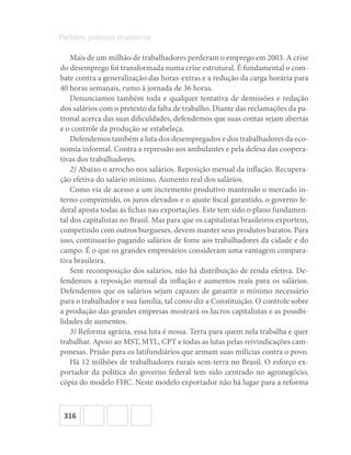 316
Partidos políticos brasileiros
Mais de um milhão de trabalhadores perderam o emprego em 2003. A crise
do desemprego foi transformada numa crise estrutural. É fundamental o com-
bate contra a generalização das horas-extras e a redução da carga horária para
40 horas semanais, rumo à jornada de 36 horas.
Denunciamos também toda e qualquer tentativa de demissões e redução
dos salários com o pretexto da falta de trabalho. Diante das reclamações da pa-
tronal acerca das suas dificuldades, defendemos que suas contas sejam abertas
e o controle da produção se estabeleça.
Defendemos também a luta dos desempregados e dos trabalhadores da eco-
nomia informal. Contra a repressão aos ambulantes e pela defesa das coopera-
tivas dos trabalhadores.
2) Abaixo o arrocho nos salários. Reposição mensal da inflação. Recupera-
ção efetiva do salário mínimo. Aumento real dos salários.
Como via de acesso a um incremento produtivo mantendo o mercado in-
terno comprimido, os juros elevados e o ajuste fiscal garantido, o governo fe-
deral aposta todas as fichas nas exportações. Este tem sido o plano fundamen-
tal dos capitalistas no Brasil. Mas para que os capitalistas brasileiros exportem,
competindo com outros burgueses, devem manter seus produtos baratos. Para
isso, continuarão pagando salários de fome aos trabalhadores da cidade e do
campo. É o que os grandes empresários consideram uma vantagem compara-
tiva brasileira.
Sem recomposição dos salários, não há distribuição de renda efetiva. De-
fendemos a reposição mensal da inflação e aumentos reais para os salários.
Defendemos que os salários sejam capazes de garantir o mínimo necessário
para o trabalhador e sua família, tal como diz a Constituição. O controle sobre
a produção das grandes empresas mostrará os lucros capitalistas e as possibi-
lidades de aumentos.
3) Reforma agrária, essa luta é nossa. Terra para quem nela trabalha e quer
trabalhar. Apoio ao MST, MTL, CPT e todas as lutas pelas reivindicações cam-
ponesas. Prisão para os latifundiários que armam suas milícias contra o povo.
Há 12 milhões de trabalhadores rurais sem-terra no Brasil. O esforço ex-
portador da política do governo federal tem sido centrado no agronegócio,
cópia do modelo FHC. Neste modelo exportador não há lugar para a reforma
 