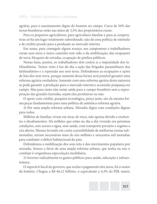 317
PSOL – Partido Socialismo e Liberdade
agrária, para o assentamento digno do homem no campo. Cerca de 56% das
terras brasileiras estão nas mãos de 3,5% dos proprietários rurais.
Para os pequenos agricultores, para agricultura familiar e para as coopera-
tivas só há um lugar totalmente subordinado, não de uma política de estímulo
e de crédito pesado para a produção ao mercado interno.
Em suma, para conseguir algum avanço, aos camponeses e trabalhadores
rurais sem-terra o único caminho tem sido o da mobilização, das ocupações
de terra, bloqueio de estradas, ocupação de prédios públicos.
Nestas lutas, porém, os trabalhadores têm contra si a impunidade dos la-
tifundiários. Temos visto à luz do dia a ação das brigadas paramilitares dos
latifundiários e a repressão aos sem-terra. Defendemos as ocupações e ações
de luta dos sem-terra. porque somente dessa forma será possível garantir uma
reforma agrária verdadeira. Somente com uma reforma agrária desta natureza
se pode garantir a produção para o mercado interno e acumular poupança no
campo. Mas para tanto não existe saída para o campo brasileiro sem a expro-
priação das grandes fazendas, sejam elas produtivas ou não.
O apoio com crédito, pesquisa tecnológica, preço justo, são da mesma for-
ma peças fundamentais para uma política de autêntica reforma agrária.
4) Por uma ampla reforma urbana. Moradia digna com condições dignas
para todos.
Milhões de famílias vivem em áreas de risco, não apenas devido a enchen-
tes e desabamentos. Há milhões que estão no dia a dia vivendo em péssimas
condições, sem acesso a água, sem saúde, com transporte precário e esgotos a
céu aberto. Mesmo levando em conta a possibilidade de melhorias nestas sub-
moradias, seriam necessárias mais de seis milhões e seiscentos mil moradias
para combater o déficit habitacional do país.
Defendemos a mobilização dos sem-teto e dos movimentos populares por
moradia. Somos a favor de uma ampla reforma urbana, que tenha na raiz o
combate à vergonhosa especulação imobiliária.
5) Inverter radicalmente os gastos públicos para saúde, educação e infraes-
trutura.
O superávit fiscal do governo, que exclui o pagamento dos juros, foi o maior
da história. Chegou a R$ 66,12 bilhões, o equivalente a 4,3% do PIB, maior,
 