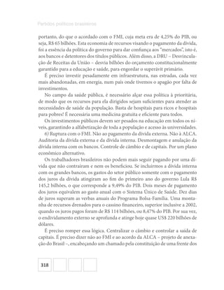 318
Partidos políticos brasileiros
portanto, do que o acordado com o FMI, cuja meta era de 4,25% do PIB, ou
seja, R$ 65 bilhões. Esta economia de recursos visando o pagamento da dívida,
foi a essência da política do governo para dar confiança aos “mercados”, isto é,
aos bancos e detentores dos títulos públicos. Além disso, a DRU – Desvincula-
ção de Receitas da União – desvia bilhões do orçamento constitucionalmente
garantido para a educação e saúde, para engordar o superávit primário.
É preciso investir pesadamente em infraestrutura, nas estradas, cada vez
mais abandonadas, em energia, num país onde tivemos o apagão por falta de
investimentos.
No campo da saúde pública, é necessário alçar essa política à prioritária,
de modo que os recursos para ela dirigidos sejam suficientes para atender as
necessidades de saúde da população. Basta de hospitais para ricos e hospitais
para pobres! É necessária uma medicina gratuita e eficiente para todos.
Os investimentos públicos devem ser pesados na educação em todos os ní-
veis, garantindo a alfabetização de toda a população e acesso às universidades.
6) Ruptura com o FMI. Não ao pagamento da dívida externa. Não à ALCA.
Auditoria da dívida externa e da dívida interna. Desmontagem e anulação da
dívida interna com os bancos. Controle de câmbio e de capitais. Por um plano
econômico alternativo.
Os trabalhadores brasileiros não podem mais seguir pagando por uma dí-
vida que não contraíram e nem os beneficiou. Se incluirmos a dívida interna
com os grandes bancos, os gastos do setor público somente com o pagamento
dos juros da dívida atingiram ao fim do primeiro ano do governo Lula R$
145,2 bilhões, o que corresponde a 9,49% do PIB. Dois meses de pagamento
dos juros equivalem ao gasto anual com o Sistema Único de Saúde. Dez dias
de juros superam as verbas anuais do Programa Bolsa-Família. Uma monta-
nha de recursos drenados para o cassino financeiro, superior inclusive a 2002,
quando os juros pagos foram de R$ 114 bilhões, ou 8,47% do PIB. Por sua vez,
o endividamento externo se aprofunda e atinge hoje quase US$ 220 bilhões de
dólares.
É preciso romper essa lógica. Centralizar o câmbio e controlar a saída de
capitais. É preciso dizer não ao FMI e ao acordo da ALCA – projeto de anexa-
ção do Brasil –, encabeçando um chamado pela constituição de uma frente dos
 