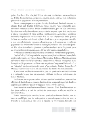 319
PSOL – Partido Socialismo e Liberdade
países devedores. Em relação à dívida interna é preciso fazer uma auditagem
da dívida, desmontar sua composição interna, anular a dívida com os bancos e
preservar os pequenos e médios poupadores.
Assim, nosso programa resgata a decisão do tribunal da dívida externa re-
alizado de 26 a 28 de abril de 1999, no Rio de Janeiro. Neste tribunal foi assu-
mido um veredicto claro: a dívida externa brasileira, por ter sido constituída
fora dos marcos legais nacionais, sem consulta ao povo e por ferir a soberania
é injusta e insustentável, ética, jurídica e politicamente. Assumimos também o
resultado do plebiscito realizado nos dias 2 a 7 de setembro de 2002, quando
94% de um total de mais de seis milhões de eleitores, sem campanhas na mídia
e sem voto obrigatório, votaram soberanamente e definiram seu repúdio ao
pagamento da dívida externa sem a realização prévia de uma auditoria públi-
ca. Um número também expressivo repudiou também o uso de grande parte
do orçamento público para pagar a dívida interna aos especuladores.
7) Abaixo as reformas reacionárias e neoliberais. Por reformas populares.
Desde Collor, FHC e agora Lula, os governos aplicam reformas (na verdade,
contrarreformas), a serviço do Fundo Monetário e do Banco Mundial, como a
reforma da Previdência que privatiza a Previdência pública, entregando-a aos
banqueiros. Já aprovaram também, com o apoio do Congresso Nacional, a “Lei
de Falências” que tem como prioridade a “garantia dos direitos dos credores”.
Ou seja, o direito dos bancos em detrimento do direito dos trabalhadores.
A próxima é a reforma universitária, que vai aprofundar o sucateamento e
a privatização branca das universidades públicas, conforme os interesses do
Banco Mundial.
Finalmente, estão preparando a reforma sindical e trabalhista, com o claro
objetivo de flexibilizar os poucos direitos ainda assegurados em lei, dando às
cúpulas das centrais o poder de negociar tudo, à revelia da base.
Somos contras as reformas neoliberais. Somos a favor de reformas que se-
jam para melhorar a vida da maioria do povo, como a reforma agrária e a
reforma urbana.
Temos a necessidade também de uma profunda reforma tributária, que in-
verta a atual lógica que faz os impostos pesarem fundamentalmente sobre o
trabalho e o consumo, e não sobre a riqueza e a propriedade, fazendo com
 