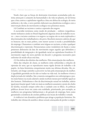 323
PSOL – Partido Socialismo e Liberdade
Tendo claro que as forças de destruição irracionais acumuladas pelo sis-
tema ameaçam o conjunto da humanidade e da vida no planeta, de tal forma
que a luta contra o capitalismo significa a luta em defesa da ecologia, do meio
ambiente e da vida, o novo partido elaborará sua plataforma ecológica com a
intervenção direta do movimento ecológico nos próximos meses.
14) Combate ao racismo e contra a opressão dos negros.
A escravidão terminou como modo de produção – embora vergonhosa-
mente tenhamos ainda no Brasil ilegalmente algumas áreas de trabalho escra-
vo –, mas o racismo continua e os negros e as negras são os mais explorados e
discriminados dos trabalhadores e do povo. Recebem menores salários do que
os brancos; são os mais pobres, com menor acesso à escola e possibilidades
de emprego. Chamamos o combate sem tréguas ao racismo, a toda e qualquer
discriminação e repressão. Denunciamos como vendedores de ilusão e como
pretensos defensores da luta do movimento negro aqueles que defendem a
possibilidade de integração e de igualdade racial no capitalismo brasileiro. O
movimento negro do novo partido irá discutir o programa necessário para
enfrentar de modo eficaz esta luta.
15) Em defesa dos direitos das mulheres. Pela emancipação das mulheres.
Além das relações de classe, as mulheres estão submetidas a relações de
opressão de sexo, que se reproduzem numa rígida divisão de trabalho e de
papéis. As lutas feministas conquistaram muito nas últimas décadas. Há, en-
tretanto, um longo caminho a percorrer na luta pela emancipação da mulher.
A igualdade garantida em lei não se traduz na vida real. As mulheres vivem a
dupla jornada de trabalho. São a maioria esmagadora nos subempregos e pos-
tos mais baixos na escala salarial e ainda recebem menos por trabalho igual ao
dos homens. Defendemos o fim da discriminação sexual no trabalho, salário
igual para função igual. Cada vez mais as mulheres assumem o posto de chefes
de família, recaindo sempre sobre elas o cuidado com os filhos. As políticas
públicas devem levar em conta esta realidade, priorizando, por exemplo, as
mulheres nos programas habitacionais e de geração de emprego, bem como
garantindo a existência de creches públicas nos locais de trabalho e estudo.
A violência é um dramático problema que atinge a população feminina. No
trabalho são vítimas do assédio e abuso sexual, ameaçadas de perder o empre-
 