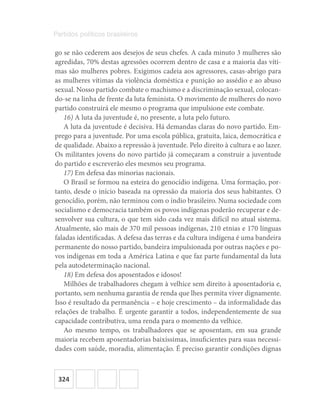 324
Partidos políticos brasileiros
go se não cederem aos desejos de seus chefes. A cada minuto 3 mulheres são
agredidas, 70% destas agressões ocorrem dentro de casa e a maioria das víti-
mas são mulheres pobres. Exigimos cadeia aos agressores, casas-abrigo para
as mulheres vítimas da violência doméstica e punição ao assédio e ao abuso
sexual. Nosso partido combate o machismo e a discriminação sexual, colocan-
do-se na linha de frente da luta feminista. O movimento de mulheres do novo
partido construirá ele mesmo o programa que impulsione este combate.
16) A luta da juventude é, no presente, a luta pelo futuro.
A luta da juventude é decisiva. Há demandas claras do novo partido. Em-
prego para a juventude. Por uma escola pública, gratuita, laica, democrática e
de qualidade. Abaixo a repressão à juventude. Pelo direito à cultura e ao lazer.
Os militantes jovens do novo partido já começaram a construir a juventude
do partido e escreverão eles mesmos seu programa.
17) Em defesa das minorias nacionais.
O Brasil se formou na esteira do genocídio indígena. Uma formação, por-
tanto, desde o início baseada na opressão da maioria dos seus habitantes. O
genocídio, porém, não terminou com o índio brasileiro. Numa sociedade com
socialismo e democracia também os povos indígenas poderão recuperar e de-
senvolver sua cultura, o que tem sido cada vez mais difícil no atual sistema.
Atualmente, são mais de 370 mil pessoas indígenas, 210 etnias e 170 línguas
faladas identificadas. A defesa das terras e da cultura indígena é uma bandeira
permanente do nosso partido, bandeira impulsionada por outras nações e po-
vos indígenas em toda a América Latina e que faz parte fundamental da luta
pela autodeterminação nacional.
18) Em defesa dos aposentados e idosos!
Milhões de trabalhadores chegam à velhice sem direito à aposentadoria e,
portanto, sem nenhuma garantia de renda que lhes permita viver dignamente.
Isso é resultado da permanência – e hoje crescimento – da informalidade das
relações de trabalho. É urgente garantir a todos, independentemente de sua
capacidade contributiva, uma renda para o momento da velhice.
Ao mesmo tempo, os trabalhadores que se aposentam, em sua grande
maioria recebem aposentadorias baixíssimas, insuficientes para suas necessi-
dades com saúde, moradia, alimentação. É preciso garantir condições dignas
 