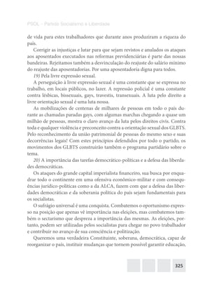 325
PSOL – Partido Socialismo e Liberdade
de vida para estes trabalhadores que durante anos produziram a riqueza do
país.
Corrigir as injustiças e lutar para que sejam revistos e anulados os ataques
aos aposentados executados nas reformas previdenciárias é parte das nossas
bandeiras. Rejeitamos também a desvinculação do reajuste do salário mínimo
do reajuste das aposentadorias. Por uma aposentadoria digna para todos.
19) Pela livre expressão sexual.
A perseguição à livre expressão sexual é uma constante que se expressa no
trabalho, em locais públicos, no lazer. A repressão policial é uma constante
contra lésbicas, bissexuais, gays, travestis, transexuais. A luta pelo direito a
livre orientação sexual é uma luta nossa.
As mobilizações de centenas de milhares de pessoas em todo o país du-
rante as chamadas paradas gays, com algumas marchas chegando a quase um
milhão de pessoas, mostra o claro avanço da luta pelos direitos civis. Contra
toda e qualquer violência e preconceito contra a orientação sexual dos GLBTS.
Pelo reconhecimento da união patrimonial de pessoas do mesmo sexo e suas
decorrências legais! Com estes princípios defendidos por todo o partido, os
movimentos dos GLBTS construirão também o programa partidário sobre o
tema.
20) A importância das tarefas democrático-políticas e a defesa das liberda-
des democráticas.
Os ataques do grande capital imperialista financeiro, sua busca por enqua-
drar todo o continente em uma ofensiva econômico-militar e com consequ-
ências jurídico-políticas como a da ALCA, fazem com que a defesa das liber-
dades democráticas e da soberania política do país sejam fundamentais para
os socialistas.
O sufrágio universal é uma conquista. Combatemos o oportunismo expres-
so na posição que apenas vê importância nas eleições, mas combatemos tam-
bém o sectarismo que despreza a importância das mesmas. As eleições, por-
tanto, podem ser utilizadas pelos socialistas para chegar no povo trabalhador
e contribuir no avanço de sua consciência e politização.
Queremos uma verdadeira Constituinte, soberana, democrática, capaz de
reorganizar o país, instituir mudanças que tornem possível garantir educação,
 
