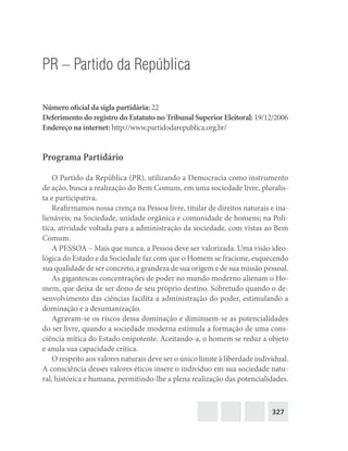 327
PR – Partido da República
Número oficial da sigla partidária: 22
Deferimento do registro do Estatuto no Tribunal Superior Eleitoral: 19/12/2006
Endereço na internet: http://www.partidodarepublica.org.br/
Programa Partidário
O Partido da República (PR), utilizando a Democracia como instrumento
de ação, busca a realização do Bem Comum, em uma sociedade livre, pluralis-
ta e participativa.
Reafirmamos nossa crença na Pessoa livre, titular de direitos naturais e ina-
lienáveis; na Sociedade, unidade orgânica e comunidade de homens; na Polí-
tica, atividade voltada para a administração da sociedade, com vistas ao Bem
Comum.
A PESSOA – Mais que nunca, a Pessoa deve ser valorizada. Uma visão ideo-
lógica do Estado e da Sociedade faz com que o Homem se fracione, esquecendo
sua qualidade de ser concreto, a grandeza de sua origem e de sua missão pessoal.
As gigantescas concentrações de poder no mundo moderno alienam o Ho-
mem, que deixa de ser dono de seu próprio destino. Sobretudo quando o de-
senvolvimento das ciências facilita a administração do poder, estimulando a
dominação e a desumanização.
Agravam-se os riscos dessa dominação e diminuem-se as potencialidades
do ser livre, quando a sociedade moderna estimula a formação de uma cons-
ciência mítica do Estado onipotente. Aceitando-a, o homem se reduz a objeto
e anula sua capacidade crítica.
O respeito aos valores naturais deve ser o único limite à liberdade individual.
A consciência desses valores éticos insere o indivíduo em sua sociedade natu-
ral, histórica e humana, permitindo-lhe a plena realização das potencialidades.
 