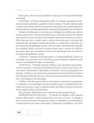 328
Partidos políticos brasileiros
Nesse plano, o Bem Comum estabelece limites para o exercício da liberdade
individual.
O ESTADO – O Partido da República (PR) vê no Estado o garantidor dos di-
reitos humanos, promotor e guardião do Bem Comum. O Estado institucionaliza
opodercomexclusivoobjetivodepromoveroBemSocial.Sósejustificaquandoé
instrumento para a eliminação de todas as formas de dominação entre os homens.
Embora reconheçamos a crise moral na etiologia dos conflitos que cabe ao
Estado administrar e dirimir, entendemos que a injustiça já passou do âmbito
das consciências para instalar-se nas próprias estruturas econômicas e sociais.
Não basta, por isso, o simples apelo a valores éticos para que se corrijam tais
injustiças, que, do ângulo societário do Estado, se caracterizam, sobretudo, pe-
las clamorosas desigualdades sociais. Cabe ao Estado, administrador do poder
da sociedade, liderar processos revolucionários, sem o recurso da violência
desumana, para que se eliminem as formas de dominação entre os homens e
as injustas desigualdades sociais.
A pobreza e injustiça social representam a irresponsabilidade coletiva da
sociedade e caracterizam o erro do Estado, que deve entender o Homem como
a razão e a finalidade de todas as instituições.
A POLÍTICA – O Partido entende a Política como atividade essencialmen-
te ética, que busca a formação de estruturas de poder e de governo, livres e de-
mocráticos. Respeitando o pluralismo, os direitos e deveres participativos do
homem, a Política é um instrumento permanente de luta pelo Bem Comum e
pela liberdade individual. Por isso, esta luta passa necessariamente pelo esforço
para a desintegração das ideologias.
A Política não deve apenas buscar o necessário e o oportuno, o pragmático
e o utilitário. A sua teleologia ética deve impeli-la para o reconhecimento dos
valores dos homens, e para o estabelecimento de melhores relações entre eles.
Nesse sentido, Política é Humanismo.
Tais princípios desdobram-se nos seguintes pontos programáticos:
REPRESENTAÇÃO POLÍTICA – O Partido da República (PR) defende
eleições diretas para a chefia do Executivo, em todos os níveis. O sufrágio é
livre e secreto, devendo a lei propiciar a todos os candidatos a possibilidade de
comunicação de suas ideias, observadas as disposições partidárias. A lei deve
 