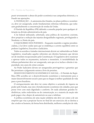 329
PR – Partido da República
punir severamente o abuso do poder econômico nas campanhas eleitorais, e a
fraude nas apurações.
A FEDERAÇÃO – A autonomia dos Estados, no plano político e econômi-
co, deve ser assegurada, sendo fundamentais reformas tributárias, que redu-
zam gradualmente a concentração de rendas da União.
O Partido da República (PR) defende a consulta popular para qualquer al-
teração na divisão administrativa do país.
A lei federal utilizando, sobretudo, uma política de incentivos coerente,
deve propiciar a redução das injustas desigualdades regionais, privilegiando o
Nordeste e o Norte do país.
O EQUILÍBRIO DOS PODERES – Enquanto mantido o regime presiden-
cialista, a Lei deve cuidar para que se estabeleça o correto equilíbrio entre os
poderes Legislativo, Executivo e Judiciário.
Todos os acordos e tratados internacionais devem ser submetidos ao Poder
Legislativo, ressalvados aqueles referentes aos direitos humanos que devem
ser de imediato recepcionados pela Constituição. O Legislativo deve examinar
e aprovar todos os orçamentos, inclusive o monetário. A inviolabilidade da
tribuna parlamentar deve ser assegurada, sem que aí se inclua o direito à im-
punidade, nos casos de crime comum.
Ao Poder Judiciário devem ser asseguradas prerrogativas e garantias que
lhe permitam o julgamento sereno e livre de pressões.
DESENVOLVIMENTO ECONÔMICO E SOCIAL – O Partido da Repú-
blica (PR) acredita ser o desenvolvimento econômico o instrumento para o
maior desenvolvimento social e para que se chegue à melhor qualidade de vida
para o povo brasileiro.
O enriquecimento não deve ter como objetivo o acúmulo de riqueza ou
poder pelo Estado, mas sim o fortalecimento econômico do cidadão, para que
possa viver com mais dignidade e conforto. De nada adiantam grandes hi-
drelétricas, redes rodoviárias ou de comunicação, se a maioria da nação não
pode pagar a luz, dispor de automóveis ou usar o telefone.
A política econômica de uma nação solidária não deve ser como a de um
empório que visa a propiciar lucros no final de um exercício; ela se destina a
dar a todos os homens, de forma bem distribuída, melhores condições de vida.
 