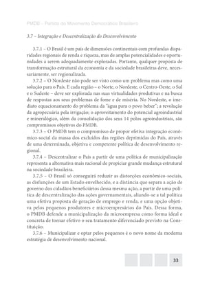 33
PMDB – Partido do Movimento Democrático Brasileiro
3.7 – Integração e Descentralização do Desenvolvimento
3.7.1 – O Brasil é um país de dimensões continentais com profundas dispa-
ridades regionais de renda e riqueza, mas de amplas potencialidades e oportu-
nidades a serem adequadamente exploradas. Portanto, qualquer proposta de
transformação estrutural da economia e da sociedade brasileiras deve, neces-
sariamente, ser regionalizada.
3.7.2 – O Nordeste não pode ser visto como um problema mas como uma
solução para o País. E cada região – o Norte, o Nordeste, o Centro-Oeste, o Sul
e o Sudeste – deve ser explorada nas suas virtualidades produtivas e na busca
de respostas aos seus problemas de fome e de miséria. No Nordeste, o ime-
diato equacionamento do problema da “água para o povo beber”; a revolução
da agropecuária pela irrigação; o aproveitamento do potencial agroindustrial
e mineralógico, além da consolidação dos seus 14 polos agroindustriais, são
compromissos objetivos do PMDB.
3.7.3 – O PMDB tem o compromisso de propor efetiva integração econô-
mico-social da massa dos excluídos das regiões deprimidas do País, através
de uma determinada, objetiva e competente política de desenvolvimento re-
gional.
3.7.4 – Descentralizar o País a partir de uma política de municipalização
representa a alternativa mais racional de propiciar grande mudança estrutural
na sociedade brasileira.
3.7.5 – O Brasil só conseguirá reduzir as distorções econômico-sociais,
as disfunções de um Estado envelhecido, e a distância que separa a ação de
governo dos cidadãos beneficiários dessa mesma ação, a partir de uma polí-
tica de descentralização das ações governamentais, aliando-se a tal política
uma efetiva proposta de geração de emprego e renda, e uma opção objeti-
va pelos pequenos produtores e microempresários do País. Dessa forma,
o PMDB defende a municipalização da microempresa como forma ideal e
concreta de tornar efetivo o seu tratamento diferenciado previsto na Cons-
tituição.
3.7.6 – Municipalizar e optar pelos pequenos é o novo nome da moderna
estratégia de desenvolvimento nacional.
 