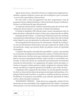 332
Partidos políticos brasileiros
Apesar desses vícios, o Brasil deve honrar os compromissos legalmente as-
sumidos, exigindo condições e prazos que não sacrifiquem o povo, tornando-
-o escravo dos especuladores internacionais.
Por outro lado, o ritmo de pagamentos não deve comprometer a taxa de
poupança interna, indispensável para o desenvolvimento do país e fundamen-
tal para a sua libertação do jugo internacional.
As empresas transnacionais, também responsáveis pelo alto nível do endi-
vidamento, devem assumir a sua parcela na solução do problema.
O Partido da República (PR) defende ainda o maior entendimento entre os
países devedores, sobretudo da América Latina, para a negociação do seu débito.
Ocupação do Solo Urbano – A urbanização é fenômeno universal e inevitável,
consequente da industrialização e da mecanização do campo. Não cabe ao Estado
tentar impedi-la, mas sim administrá-la, ordenando o crescimento das cidades.
No acompanhamento do processo de urbanização, o Estado deve esforçar-
se, com um planejamento democrático, para que a expansão da cidade se faça
racionalmente, sempre que possível dentro de padrões aceitos de densidade
demográfica.
A explosão demográfica desordenada impossibilita a criação, concomitante
ao crescimento, da indispensável infraestrutura urbana. O Estado deve desesti-
mular tal processo e facilitar outros que conduzam à melhor distribuição demo-
gráfica, em áreas já superpopulacionadas, sempre ouvidas as comunidades inte-
ressadas. E entre estes, devem ser considerados prioritariamente investimentos
racionais na infraestrutura e no equipamento de regiões menos povoadas, es-
tímulo ao transporte urbano gratuito e rápido, integração de conjuntos habita-
cionais com fábricas e empresas geradoras de trabalho e com centros de lazer.
A legislação sobre ocupação do solo urbano, no caso das grandes metrópo-
les, deve ser desenvolvida dentro da perspectiva da região metropolitana. A le-
gislação federal poderá justificar-se quando se conflitam poderosos interesses
imobiliários em pequenas comunidades, com reduzida capacidade de defesa
contra o abuso do poder econômico.
TRANSPORTE URBANO – Todos devem ter assegurado o direito de livre
locomoção em sua comunidade. Com o agigantamento das cidades, o transporte
urbano passou a ser uma extensão das pernas por ser instrumento indispensável
 