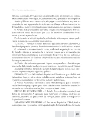333
PR – Partido da República
paraessalocomoção.Deve,porisso,serentendidocomoumdosserviçoscomuns
e fundamentais (tal como água, luz, saneamento, etc.) que cabe ao Estado prestar.
As vias públicas e a sua conservação, são pagos com dinheiro de impostos ar-
recadados de toda a população, inclusive carente. Os que utilizam transporte in-
dividual são os maiores beneficiários desse equipamento, e os que mais o ocupam.
O Partido da República (PR) defende a criação do sistema gratuito de trans-
porte urbano, sendo financiados por taxas ou impostos distribuídos social-
mente por toda a população.
Paralelamente, a iniciativa privada poderá criar sistema para os que prefe-
rirem, às suas expensas, utilizar seus serviços.
TURISMO – Por seus recursos naturais e pela infraestrutura disponível, o
Brasil está preparado para um forte desenvolvimento da indústria do turismo.
O turismo deve ser considerado como produto de exportação, recebendo
do Estado estímulo e subsídios. Se o turismo externo deve ser reconhecido
como fator fundamental para a aproximação dos povos e de suas culturas, o
turismo interno deve ser também compreendido como poderoso instrumento
de integração nacional.
Ao Estado cabe estimular agentes de viagem, transportadores e hoteleiros, por
intermédiodalegislaçãofiscalepeloapoiofinanceiroelogísticoàssuasatividades.
As áreas prioritárias de turismo devem merecer especial atenção das auto-
ridades responsáveis pela segurança pública.
INFORMÁTICA – O Partido da República (PR) defende que a Política de
Informática deve permitir a todo cidadão acesso a dados e informações a ele
referentes, manipulados por terceiros, inclusive pelo Estado.
A Política Nacional de Informática deve estar atenta para que se evitem os
riscos do desemprego e para que a nova ciência não se transforme em instru-
mento de opressão, desumanização e concentração de poder.
DEFESA DO CONSUMIDOR – O Estado deve estimular associações de
defesa do consumidor. A legislação deve punir com severidade os abusos do
comércio, indústria ou prestadores de serviços, assim como a corrupção de
órgãos fiscalizadores.
SALÁRIO FAMILIAR JUSTO – O Partido da República (PR) defende o
salário justo que represente a efetiva participação do trabalhador na formação
 