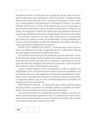 334
Partidos políticos brasileiros
da riqueza nacional. O salário justo não é aquele que apenas cobre as necessi-
dades fundamentais dos trabalhadores. Além de permitir à família moradia,
alimentação, saúde, educação, lazer e formação de poupança, ele deve tradu-
zir o correspondente à sua participação na formação da riqueza. Os salários
indiretos não devem ser aceitos como pretexto para menor remuneração, já
que retiram do trabalhador o direito de dispor livremente do resultado de seu
esforço. Só atingiremos o objetivo do salário justo com profundas reformas es-
truturais que equilibrem a prioridade até agora dada à remuneração do capital.
Na sociedade ocidental a luta pelo salário justo passará necessariamente
pelo esforço por melhores índices de produtividade. A responsabilidade pelo
aumento da produtividade é também do trabalhador, mas reflete, sobretudo, a
maior capacidade de organização da empresa.
SINDICATO E DIREITO DE GREVE – O sindicato deve ser livre de pres-
sões e da influência do Estado. A legislação deve ser radicalmente alterada
para que assegure autonomia ao sindicato brasileiro.
O reconhecimento do processo de espoliação a que foi submetido o traba-
lhador brasileiro obriga o Partido à defesa dos sindicatos únicos, nesta fase de
nosso desenvolvimento, para que não se enfraqueça a capacidade de reivindi-
cação das diferentes categorias. Reconhecemos, entretanto, o ideal da plurali-
dade sindical, corolário da liberdade de associação.
A greve é direito legítimo e deve ser assegurado a todas as categorias de
trabalhadores. Deve ser entendida como último recurso do trabalhador, só se
justificando após terem sido esgotadas as tentativas de entendimento e conci-
liação. Sendo instrumento de conquista do Trabalho, não deve ter por objeti-
vo conquistas políticas, que, em uma sociedade democrática e partidária, são
atingidas por outros instrumentos.
PREVIDÊNCIA SOCIAL – O aposentado deve receber proventos iguais
aos que perceberia se estivesse em atividade, inclusive os reajustes correspon-
dentes, não necessitando exercer outra atividade remunerada.
Aos pensionistas devem ser asseguradas pensões condignas e que lhes per-
mitam a manutenção de seu padrão de vida. A Lei deve prever isenções de im-
postos sobre imóveis herdados, no caso de famílias que tenham tido reduzida
a sua renda familiar, após a morte de seu chefe.
 