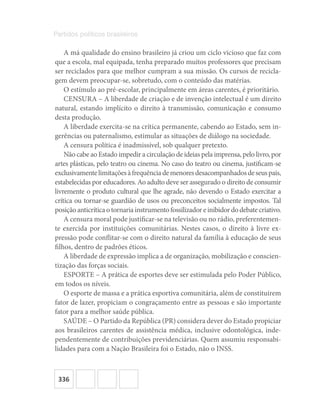 336
Partidos políticos brasileiros
A má qualidade do ensino brasileiro já criou um ciclo vicioso que faz com
que a escola, mal equipada, tenha preparado muitos professores que precisam
ser reciclados para que melhor cumpram a sua missão. Os cursos de recicla-
gem devem preocupar-se, sobretudo, com o conteúdo das matérias.
O estímulo ao pré-escolar, principalmente em áreas carentes, é prioritário.
CENSURA – A liberdade de criação e de invenção intelectual é um direito
natural, estando implícito o direito à transmissão, comunicação e consumo
desta produção.
A liberdade exercita-se na crítica permanente, cabendo ao Estado, sem in-
gerências ou paternalismo, estimular as situações de diálogo na sociedade.
A censura política é inadmissível, sob qualquer pretexto.
Não cabe ao Estado impedir a circulação de ideias pela imprensa, pelo livro, por
artes plásticas, pelo teatro ou cinema. No caso do teatro ou cinema, justificam-se
exclusivamentelimitaçõesàfrequênciademenoresdesacompanhadosdeseuspais,
estabelecidas por educadores. Ao adulto deve ser assegurado o direito de consumir
livremente o produto cultural que lhe agrade, não devendo o Estado exercitar a
crítica ou tornar-se guardião de usos ou preconceitos socialmente impostos. Tal
posiçãoanticríticaotornariainstrumentofossilizadoreinibidordodebatecriativo.
A censura moral pode justificar-se na televisão ou no rádio, preferentemen-
te exercida por instituições comunitárias. Nestes casos, o direito à livre ex-
pressão pode conflitar-se com o direito natural da família à educação de seus
filhos, dentro de padrões éticos.
A liberdade de expressão implica a de organização, mobilização e conscien-
tização das forças sociais.
ESPORTE – A prática de esportes deve ser estimulada pelo Poder Público,
em todos os níveis.
O esporte de massa e a prática esportiva comunitária, além de constituírem
fator de lazer, propiciam o congraçamento entre as pessoas e são importante
fator para a melhor saúde pública.
SAÚDE – O Partido da República (PR) considera dever do Estado propiciar
aos brasileiros carentes de assistência médica, inclusive odontológica, inde-
pendentemente de contribuições previdenciárias. Quem assumiu responsabi-
lidades para com a Nação Brasileira foi o Estado, não o INSS.
 