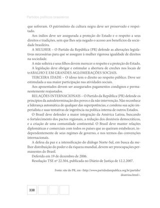 338
Partidos políticos brasileiros
que sofreram. O patrimônio da cultura negra deve ser preservado e respei-
tado.
Aos índios deve ser assegurada a proteção do Estado e o respeito a seus
direitos e tradições, sem que lhes seja negado o acesso aos benefícios da socie-
dade brasileira.
A MULHER – O Partido da República (PR) defende as alterações legisla-
tivas necessárias para que se assegure à mulher rigorosa igualdade de direitos
na sociedade.
A mãe solteira e seus filhos devem merecer o respeito e a proteção do Estado.
A legislação deve obrigar e estimular a abertura de creches nos locais de
trABALHO E EM GRANDES AGLOMERAÇÕES SOCIAIS.
TERCEIRA IDADE – O idoso tem o direito ao respeito público. Deve ser
estimulada a sua maior participação nas atividades sociais.
Aos aposentados devem ser assegurados pagamentos condignos e perma-
nentemente reajustados.
RELAÇÕES INTERNACIONAIS – O Partido da República (PR) defende os
princípios da autodeterminação dos povos e da não intervenção. Não reconhece
a liderança automática de qualquer das superpotências, e condena sua ação im-
perialista e suas tentativas de ingerência na política interna de outros Estados.
O Brasil deve defender a maior integração da América Latina, buscando
o fortalecimento dos pactos regionais, a redução dos desníveis democráticos,
e a criação de uma comunidade continental. O Brasil deve manter relações
diplomáticas e comerciais com todos os países que as queiram estabelecer, in-
dependentemente de seus regimes de governo, e nos termos das convenções
internacionais.
A defesa da paz e a intensificação do diálogo Norte-Sul, em busca da me-
lhor distribuição do poder e da riqueza mundial, devem ser preocupações per-
manentes do Brasil.
Deferido em 19 de dezembro de 2006.
Resolução TSE no
22.504, publicada no Diário de Justiça de 12.2.2007.
Fonte: site do PR, em <http://www.partidodarepublica.org.br/partido/
doutrina.html>.
 