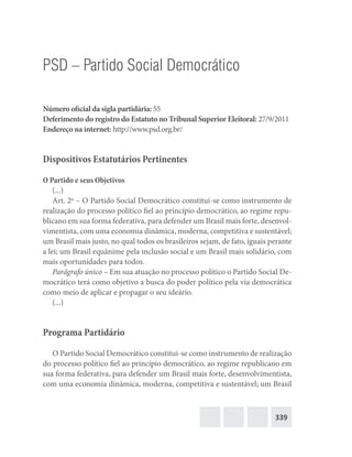 339
PSD – Partido Social Democrático
Número oficial da sigla partidária: 55
Deferimento do registro do Estatuto no Tribunal Superior Eleitoral: 27/9/2011
Endereço na internet: http://www.psd.org.br/
Dispositivos Estatutários Pertinentes
O Partido e seus Objetivos
(...)
Art. 2o
– O Partido Social Democrático constitui-se como instrumento de
realização do processo político fiel ao princípio democrático, ao regime repu-
blicano em sua forma federativa, para defender um Brasil mais forte, desenvol-
vimentista, com uma economia dinâmica, moderna, competitiva e sustentável;
um Brasil mais justo, no qual todos os brasileiros sejam, de fato, iguais perante
a lei; um Brasil equânime pela inclusão social e um Brasil mais solidário, com
mais oportunidades para todos.
Parágrafo único – Em sua atuação no processo político o Partido Social De-
mocrático terá como objetivo a busca do poder político pela via democrática
como meio de aplicar e propagar o seu ideário.
(...)
Programa Partidário
O Partido Social Democrático constitui-se como instrumento de realização
do processo político fiel ao princípio democrático, ao regime republicano em
sua forma federativa, para defender um Brasil mais forte, desenvolvimentista,
com uma economia dinâmica, moderna, competitiva e sustentável; um Brasil
 