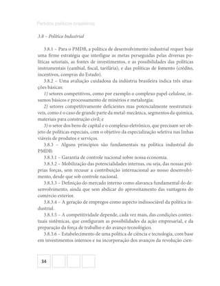 34
Partidos políticos brasileiros
3.8 – Política Industrial
3.8.1 – Para o PMDB, a política de desenvolvimento industrial requer hoje
uma firme estratégia que interligue as metas perseguidas pelas diversas po-
líticas setoriais, as fontes de investimentos, e as possibilidades das políticas
instrumentais (cambial, fiscal, tarifária), e das políticas de fomento (crédito,
incentivos, compras do Estado).
3.8.2 – Uma avaliação cuidadosa da indústria brasileira indica três situa-
ções básicas:
1) setores competitivos, como por exemplo o complexo papel-celulose, in-
sumos básicos e processamento de minérios e metalurgia;
2) setores competitivamente deficientes mas potencialmente reestruturá-
veis, como é o caso de grande parte da metal-mecânica, segmentos da química,
materiais para construção civil; e
3) o setor dos bens de capital e o complexo eletrônico, que precisam ser ob-
jeto de políticas especiais, com o objetivo da especialização seletiva nas linhas
viáveis de produtos e serviços.
3.8.3 – Alguns princípios são fundamentais na política industrial do
PMDB:
3.8.3.1 – Garantia de controle nacional sobre nossa economia.
3.8.3.2 – Mobilização das potencialidades internas, ou seja, das nossas pró-
prias forças, sem recusar a contribuição internacional ao nosso desenvolvi-
mento, desde que sob controle nacional.
3.8.3.3 – Definição do mercado interno como alavanca fundamental do de-
senvolvimento, ainda que sem abdicar do aproveitamento das vantagens do
comércio exterior.
3.8.3.4 – A geração de empregos como aspecto indissociável da política in-
dustrial.
3.8.3.5 – A competitividade depende, cada vez mais, das condições contex-
tuais sistêmicas, que configuram as possibilidades da ação empresarial, e da
preparação da força de trabalho e do avanço tecnológico.
3.8.3.6 – Estabelecimento de uma política de ciência e tecnologia, com base
em investimentos internos e na incorporação dos avanços da revolução cien-
 
