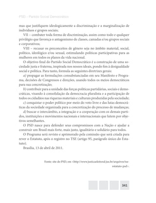 341
PSD – Partido Social Democrático
mas que justifiquem ideologicamente a discriminação e a marginalização de
indivíduos e grupos sociais;
VII – combater toda forma de discriminação, assim como todo e qualquer
privilégio que favoreça o antagonismo de classes, camadas e/ou grupos sociais
e corporativos;
VIII – recusar os preconceitos de gênero seja no âmbito material, social,
político, ideológico e/ou sexual, estimulando políticas participativas para as
mulheres em todos os planos da vida nacional.
O objetivo final do Partido Social Democrático é a construção de uma so-
ciedade justa e fraterna, inspirada nos nossos ideais, pondo fim à desigualdade
social e política. Para tanto, formula as seguintes diretrizes gerais:
a) propagar as formulações consubstanciadas em seu Manifesto e Progra-
ma, decisões de Congressos e direções, usando todos os meios democráticos
para sua concretização;
b) contribuir para a unidade das forças políticas partidárias, sociais e demo-
cráticas, visando à consolidação da democracia pluralista e a participação de
todos os cidadãos nas riquezas materiais e culturais produzidas pela sociedade;
c) conquistar o poder político por meio do voto livre e das lutas democrá-
ticas da sociedade organizada para a concretização do processo de mudanças;
d) buscar o intercâmbio, a integração e a cooperação com os demais parti-
dos, instituições e movimentos nacionais e internacionais que lutem por obje-
tivos semelhantes.
O PSD nasce para defender seus compromissos com a Nação e ajudar a
construir um Brasil mais forte, mais justo, igualitário e solidário para todos.
O Programa será revisto e aprimorado pela comissão que será criada para
rever o Estatuto, após o registro no TSE (artigo 95, parágrafo único do Esta-
tuto).
Brasília, 13 de abril de 2011.
Fonte: site do PSD, em <http://www.justicaeleitoral.jus.br/arquivos/tse-
estatuto-psd>.
 