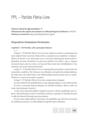 343
PPL – Partido Pátria Livre
Número oficial da sigla partidária: 54
Deferimento do registro do Estatuto no Tribunal Superior Eleitoral: 4/10/2011
Endereço na internet: http://partidopatrialivre.org.br/
Dispositivos Estatutários Pertinentes
Capítulo I – Do Partido, sede e princípios básicos
(...)
Artigo 2o
  O Partido Pátria Livre tem por objetivo central a constituição da
mais ampla frente nacional, democrática e popular para completar a indepen-
dência do Brasil, a ser alcançada com a crescente participação democrática e
pluralista do povo brasileiro no processo político, de modo a que a riqueza
nacional esteja cada vez mais a serviço do bem-estar dos trabalhadores e dos
interesses do nosso desenvolvimento.
Artigo 3o
  O Partido Pátria Livre se orienta pelos princípios e pela teoria do
socialismo científico. Ele forma os seus filiados no espírito da independência,
da soberania, do coletivismo e da solidariedade internacional entre os traba-
lhadores e os povos de todos os países.
Artigo 4o
  O Partido Pátria Livre tem compromisso integral:
a) com o direito dos trabalhadores a um emprego digno e a um salário justo;
b) com a crescente democratização do Estado brasileiro, aberto cada vez
mais à participação do povo;
c) com uma educação pública integral, massiva e de boa qualidade, que su-
pere a discriminação social e racial hoje existente, e prepare os brasileiros para
o salto de desenvolvimento que precisamos;
d) com uma saúde pública universal e de qualidade, que derrote as mazelas
do subfinanciamento e as dificuldades de gestão hoje existentes;
 