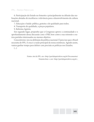 345
PPL – Partido Pátria Livre
6. Participação do Estado no fomento e principalmente na difusão das rea-
lizações dotadas de excelência e relevância para o desenvolvimento da cultura
nacional.
7. Educação e Saúde: pública, gratuita e de qualidade para todos.
8. Transporte de qualidade, a preços populares.
9. Reforma Agrária.
Em segundo lugar, proponho que o Congresso aprove a continuidade e o
aprofundamento dessa discussão com o PSB, bem como a sua extensão a ou-
tros partidos interessados no mesmo objetivo.
Concentremo-nos na definição da política nacional. É para isso que o Brasil
necessita do PPL. E essa é a razão principal da nossa existência. Agindo assim,
vamos ganhar tempo para definir com precisão as políticas nos Estados.
(...)
Fontes: site do PPL, em <http://partidopatrialivre.org.br/Documentos/
Estatuto.htm> e em <http://partidopatrialivre.org.br>.
 