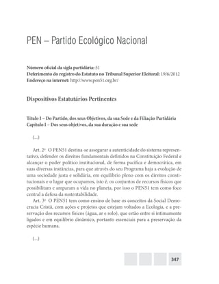 347
PEN – Partido Ecológico Nacional
Número oficial da sigla partidária: 51
Deferimento do registro do Estatuto no Tribunal Superior Eleitoral: 19/6/2012
Endereço na internet: http://www.pen51.org.br/
Dispositivos Estatutários Pertinentes
Título I – Do Partido, dos seus Objetivos, da sua Sede e da Filiação Partidária
Capítulo I – Dos seus objetivos, da sua duração e sua sede
(...)
Art. 2o
  O PEN51 destina-se assegurar a autenticidade do sistema represen-
tativo, defender os direitos fundamentais definidos na Constituição Federal e
alcançar o poder político institucional, de forma pacífica e democrática, em
suas diversas instâncias, para que através do seu Programa haja a evolução de
uma sociedade justa e solidária, em equilíbrio pleno com os direitos consti-
tucionais e o lugar que ocupamos, isto é, os conjuntos de recursos físicos que
possibilitam e amparam a vida no planeta, por isso o PEN51 tem como foco
central a defesa da sustentabilidade.
Art. 3o
  O PEN51 tem como ensino de base os conceitos da Social Demo-
cracia Cristã, com ações e projetos que estejam voltados a Ecologia, e a pre-
servação dos recursos físicos (água, ar e solo), que estão entre si intimamente
ligados e em equilíbrio dinâmico, portanto essenciais para a preservação da
espécie humana.
(...)
 