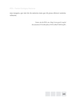 349
PEN – Partido Ecológico Nacional
suas margens, que não tire da natureza mais que ela possa oferecer sustenta-
velmente.
Fonte: site do PEN, em <http://www.pen51.org.br/
documentos/5313c4bcaa0ccc31937c24bcf7328524.pdf>.
 