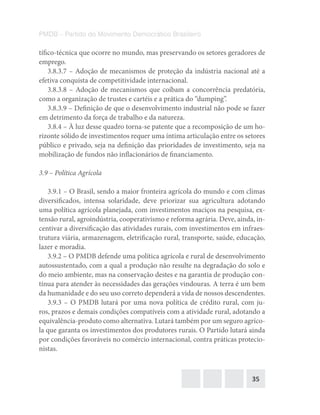 35
PMDB – Partido do Movimento Democrático Brasileiro
tífico-técnica que ocorre no mundo, mas preservando os setores geradores de
emprego.
3.8.3.7 – Adoção de mecanismos de proteção da indústria nacional até a
efetiva conquista de competitividade internacional.
3.8.3.8 – Adoção de mecanismos que coíbam a concorrência predatória,
como a organização de trustes e cartéis e a prática do “dumping”.
3.8.3.9 – Definição de que o desenvolvimento industrial não pode se fazer
em detrimento da força de trabalho e da natureza.
3.8.4 – À luz desse quadro torna-se patente que a recomposição de um ho-
rizonte sólido de investimentos requer uma íntima articulação entre os setores
público e privado, seja na definição das prioridades de investimento, seja na
mobilização de fundos não inflacionários de financiamento.
3.9 – Política Agrícola
3.9.1 – O Brasil, sendo a maior fronteira agrícola do mundo e com climas
diversificados, intensa solaridade, deve priorizar sua agricultura adotando
uma política agrícola planejada, com investimentos maciços na pesquisa, ex-
tensão rural, agroindústria, cooperativismo e reforma agrária. Deve, ainda, in-
centivar a diversificação das atividades rurais, com investimentos em infraes-
trutura viária, armazenagem, eletrificação rural, transporte, saúde, educação,
lazer e moradia.
3.9.2 – O PMDB defende uma política agrícola e rural de desenvolvimento
autossustentado, com a qual a produção não resulte na degradação do solo e
do meio ambiente, mas na conservação destes e na garantia de produção con-
tínua para atender às necessidades das gerações vindouras. A terra é um bem
da humanidade e do seu uso correto dependerá a vida de nossos descendentes.
3.9.3 – O PMDB lutará por uma nova política de crédito rural, com ju-
ros, prazos e demais condições compatíveis com a atividade rural, adotando a
equivalência-produto como alternativa. Lutará também por um seguro agríco-
la que garanta os investimentos dos produtores rurais. O Partido lutará ainda
por condições favoráveis no comércio internacional, contra práticas protecio-
nistas.
 