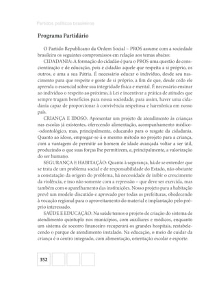 352
Partidos políticos brasileiros
Programa Partidário
O Partido Republicano da Ordem Social – PROS assume com a sociedade
brasileira os seguintes compromissos em relação aos temas abaixo:
CIDADANIA: A formação do cidadão é para o PROS uma questão de cons-
cientização e de educação, pois é cidadão aquele que respeita a si próprio, os
outros, e ama a sua Pátria. É necessário educar o indivíduo, desde seu nas-
cimento para que respeite e goste de si próprio, a fim de que, desde cedo ele
aprenda o essencial sobre sua integridade física e mental. É necessário ensinar
ao indivíduo o respeito ao próximo, à Lei e incentivar a prática de atitudes que
sempre tragam benefícios para nossa sociedade, para assim, haver uma cida-
dania capaz de proporcionar à convivência respeitosa e harmônica em nosso
país.
CRIANÇA E IDOSO: Apresentar um projeto de atendimento às crianças
nas escolas já existentes, oferecendo alimentação, acompanhamento médico-
-odontológico, mas, principalmente, educando para o resgate da cidadania.
Quanto ao idoso, empregar-se-á o mesmo método no projeto para a criança,
com a vantagem de permitir ao homem de idade avançada voltar a ser útil,
produzindo o que suas forças lhe permitirem, e, principalmente, a valorização
do ser humano.
SEGURANÇA E HABITAÇÃO: Quanto à segurança, há de se entender que
se trata de um problema social e de responsabilidade do Estado, não obstante
a constatação da origem do problema, há necessidade de inibir o crescimento
da violência, e isso não somente com a repressão – que deve ser exercida, mas
também com o aparelhamento das instituições. Nosso projeto para a habitação
prevê um modelo discutido e aprovado por todas as prefeituras, obedecendo
à vocação regional para o aproveitamento do material e implantação pelo pró-
prio interessado.
SAÚDE E EDUCAÇÃO: Na saúde temos o projeto de criação do sistema de
atendimento quíntuplo nos municípios, com auxiliares e médicos, enquanto
um sistema de socorro financeiro recuperará os grandes hospitais, restabele-
cendo o parque de atendimento instalado. Na educação, o meio de cuidar da
criança é o centro integrado, com alimentação, orientação escolar e esporte.
 