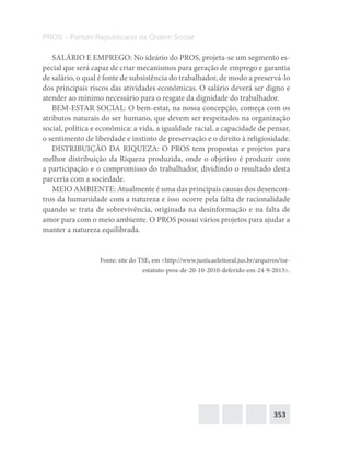 353
PROS – Partido Republicano da Ordem Social
SALÁRIO E EMPREGO: No ideário do PROS, projeta-se um segmento es-
pecial que será capaz de criar mecanismos para geração de emprego e garantia
de salário, o qual é fonte de subsistência do trabalhador, de modo a preservá-lo
dos principais riscos das atividades econômicas. O salário deverá ser digno e
atender ao mínimo necessário para o resgate da dignidade do trabalhador.
BEM-ESTAR SOCIAL: O bem-estar, na nossa concepção, começa com os
atributos naturais do ser humano, que devem ser respeitados na organização
social, política e econômica: a vida, a igualdade racial, a capacidade de pensar,
o sentimento de liberdade e instinto de preservação e o direito à religiosidade.
DISTRIBUIÇÃO DA RIQUEZA: O PROS tem propostas e projetos para
melhor distribuição da Riqueza produzida, onde o objetivo é produzir com
a participação e o compromisso do trabalhador, dividindo o resultado desta
parceria com a sociedade.
MEIO AMBIENTE: Atualmente é uma das principais causas dos desencon-
tros da humanidade com a natureza e isso ocorre pela falta de racionalidade
quando se trata de sobrevivência, originada na desinformação e na falta de
amor para com o meio ambiente. O PROS possui vários projetos para ajudar a
manter a natureza equilibrada.
Fonte: site do TSE, em <http://www.justicaeleitoral.jus.br/arquivos/tse-
estatuto-pros-de-20-10-2010-deferido-em-24-9-2013>.
 