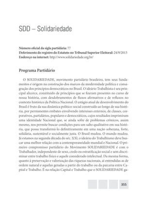 355
SDD – Solidariedade
Número oficial da sigla partidária: 77
Deferimento do registro do Estatuto no Tribunal Superior Eleitoral: 24/9/2013
Endereço na internet: http://www.solidariedade.org.br/
Programa Partidário
O SOLIDARIEDADE, movimento partidário brasileiro, tem seus funda-
mentos e origem na construção dos marcos da modernidade política e consa-
gração dos princípios democráticos no Brasil. O ideário Trabalhista é seu prin-
cipal alicerce, constituído de princípios que se fizeram presentes no curso de
nossa história, com desdobramentos de fluxos afirmativos e de refluxos no
contexto histórico da Política Nacional. O estágio atual de desenvolvimento do
Brasil é fruto da sua dinâmica político-social construído ao longo de sua histó-
ria, por permanentes embates envolvendo interesses externos, de classes, cor-
porativos, partidários, populares e democráticos, cujos resultados imprimiram
uma identidade Nacional que, se ainda sofre de problemas crônicos, assim
mesmo, nos permite buscar condições para um salto qualitativo em sua histó-
ria, que possa transformá-lo definitivamente em uma nação soberana, forte,
solidária, sustentável e socialmente justa. O Brasil mudou. O mundo mudou.
Já estamos na segunda década do séc. XXl, o ideário do Trabalhismo deve bus-
car uma melhor relação com a contemporaneidade mundial e Nacional. O pri-
meiro compromisso partidário do Movimento SOLIDARIEDADE é com o
Trabalhador, independente de sexo, credo ou estratificação social e sem discri-
minar entre trabalho físico e aquele considerado intelectual. Da mesma forma,
quanto à preservação e valorização das riquezas nacionais, aí entendidas as de
ordem natural e aquelas geradas a partir do trabalho ou da parceria entre Ca-
pital e Trabalho. É na relação Capital e Trabalho que o SOLIDARIEDADE ga-
 