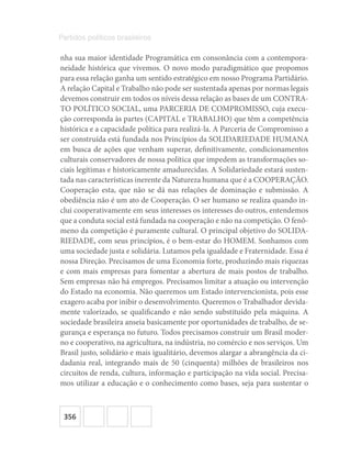 356
Partidos políticos brasileiros
nha sua maior identidade Programática em consonância com a contempora-
neidade histórica que vivemos. O novo modo paradigmático que propomos
para essa relação ganha um sentido estratégico em nosso Programa Partidário.
A relação Capital e Trabalho não pode ser sustentada apenas por normas legais
devemos construir em todos os níveis dessa relação as bases de um CONTRA-
TO POLÍTICO SOCIAL, uma PARCERIA DE COMPROMISSO, cuja execu-
ção corresponda às partes (CAPITAL e TRABALHO) que têm a competência
histórica e a capacidade política para realizá-la. A Parceria de Compromisso a
ser construída está fundada nos Princípios da SOLIDARIEDADE HUMANA
em busca de ações que venham superar, definitivamente, condicionamentos
culturais conservadores de nossa política que impedem as transformações so-
ciais legítimas e historicamente amadurecidas. A Solidariedade estará susten-
tada nas características inerente da Natureza humana que é a COOPERAÇÃO.
Cooperação esta, que não se dá nas relações de dominação e submissão. A
obediência não é um ato de Cooperação. O ser humano se realiza quando in-
clui cooperativamente em seus interesses os interesses do outros, entendemos
que a conduta social está fundada na cooperação e não na competição. O fenô-
meno da competição é puramente cultural. O principal objetivo do SOLIDA-
RIEDADE, com seus princípios, é o bem-estar do HOMEM. Sonhamos com
uma sociedade justa e solidária. Lutamos pela igualdade e Fraternidade. Essa é
nossa Direção. Precisamos de uma Economia forte, produzindo mais riquezas
e com mais empresas para fomentar a abertura de mais postos de trabalho.
Sem empresas não há empregos. Precisamos limitar a atuação ou intervenção
do Estado na economia. Não queremos um Estado intervencionista, pois esse
exagero acaba por inibir o desenvolvimento. Queremos o Trabalhador devida-
mente valorizado, se qualificando e não sendo substituído pela máquina. A
sociedade brasileira anseia basicamente por oportunidades de trabalho, de se-
gurança e esperança no futuro. Todos precisamos construir um Brasil moder-
no e cooperativo, na agricultura, na indústria, no comércio e nos serviços. Um
Brasil justo, solidário e mais igualitário, devemos alargar a abrangência da ci-
dadania real, integrando mais de 50 (cinquenta) milhões de brasileiros nos
circuitos de renda, cultura, informação e participação na vida social. Precisa-
mos utilizar a educação e o conhecimento como bases, seja para sustentar o
 