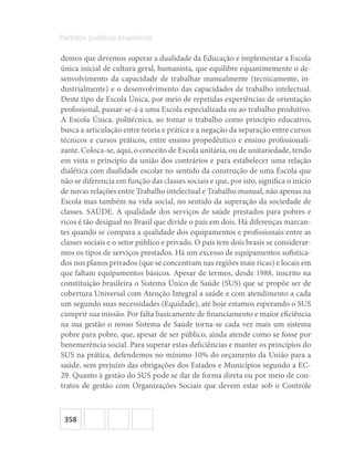 358
Partidos políticos brasileiros
demos que devemos superar a dualidade da Educação e implementar a Escola
única inicial de cultura geral, humanista, que equilibre equanimemente o de-
senvolvimento da capacidade de trabalhar manualmente (tecnicamente, in-
dustrialmente) e o desenvolvimento das capacidades de trabalho intelectual.
Deste tipo de Escola Única, por meio de repetidas experiências de orientação
profissional, passar-se-á a uma Escola especializada ou ao trabalho produtivo.
A Escola Única, politécnica, ao tomar o trabalho como princípio educativo,
busca a articulação entre teoria e prática e a negação da separação entre cursos
técnicos e cursos práticos, entre ensino propedêutico e ensino profissionali-
zante. Coloca-se, aqui, o conceito de Escola unitária, ou de unitariedade, tendo
em vista o princípio da união dos contrários e para estabelecer uma relação
dialética com dualidade escolar no sentido da construção de uma Escola que
não se diferencia em função das classes sociais e que, por isto, significa o início
de novas relações entre Trabalho intelectual e Trabalho manual, não apenas na
Escola mas também na vida social, no sentido da superação da sociedade de
classes. SAÚDE. A qualidade dos serviços de saúde prestados para pobres e
ricos é tão desigual no Brasil que divide o país em dois. Há diferenças marcan-
tes quando se compara a qualidade dos equipamentos e profissionais entre as
classes sociais e o setor público e privado. O país tem dois brasis se considerar-
mos os tipos de serviços prestados. Há um excesso de equipamentos sofistica-
dos nos planos privados (que se concentram nas regiões mais ricas) e locais em
que faltam equipamentos básicos. Apesar de termos, desde 1988, inscrito na
constituição brasileira o Sistema Único de Saúde (SUS) que se propõe ser de
cobertura Universal com Atenção Integral a saúde e com atendimento a cada
um segundo suas necessidades (Equidade), até hoje estamos esperando o SUS
cumprir sua missão. Por falta basicamente de financiamento e maior eficiência
na sua gestão o nosso Sistema de Saúde torna-se cada vez mais um sistema
pobre para pobre, que, apesar de ser público, ainda atende como se fosse por
benemerência social. Para superar estas deficiências e manter os princípios do
SUS na prática, defendemos no mínimo 10% do orçamento da União para a
saúde, sem prejuízo das obrigações dos Estados e Municípios segundo a EC-
29. Quanto à gestão do SUS pode se dar de forma direta ou por meio de con-
tratos de gestão com Organizações Sociais que devem estar sob o Controle
 