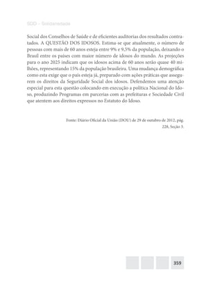359
SDD – Solidariedade
Social dos Conselhos de Saúde e de eficientes auditorias dos resultados contra-
tados. A QUESTÃO DOS IDOSOS. Estima-se que atualmente, o número de
pessoas com mais de 60 anos esteja entre 9% e 9,5% da população, deixando o
Brasil entre os países com maior número de idosos do mundo. As projeções
para o ano 2025 indicam que os idosos acima de 60 anos serão quase 40 mi-
lhões, representando 15% da população brasileira. Uma mudança demográfica
como esta exige que o país esteja já, preparado com ações práticas que assegu-
rem os direitos da Seguridade Social dos idosos. Defendemos uma atenção
especial para esta questão colocando em execução a política Nacional do Ido-
so, produzindo Programas em parcerias com as prefeituras e Sociedade Civil
que atentem aos direitos expressos no Estatuto do Idoso.
Fonte: Diário Oficial da União (DOU) de 29 de outubro de 2012, pág.
228, Seção 3.
 