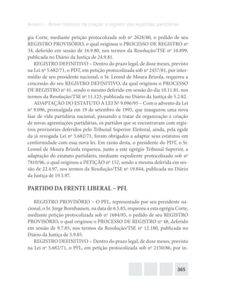 365
Anexo I – Breve histórico da criação e registro das legendas partidárias
gia Corte, mediante petição protocolizada sob no
2628/80, o pedido de seu
REGISTRO PROVISÓRIO, o qual originou o PROCESSO DE REGISTRO no
34, deferido em sessão de 16.9.80, nos termos da Resolução/TSE no
10.899,
publicada no Diário da Justiça de 24.9.81.
REGISTRO DEFINITIVO – Dentro do prazo legal, de doze meses, previsto
na Lei no
5.682/71, o PDT, em petição protocolizada sob no
2457/81, por inter-
médio de seu presidente nacional, o Sr. Leonel de Moura Brizola, requereu a
concessão do seu REGISTRO DEFINITIVO, da qual originou o PROCESSO
DE REGISTRO no
41, sendo o mesmo deferido em sessão do dia 10.11.81, nos
termos da Resolução/TSE no
11.123, publicada no Diário da Justiça de 5.2.82.
ADAPTAÇÃO DO ESTATUTO À LEI No
9.096/95 – Com o advento da Lei
no
9.096, promulgada em 19 de setembro de 1995, que inaugurou uma nova
fase de vida partidária nacional, passando a tratar da organização e criação
de novas agremiações partidárias, os partidos que se encontravam com regis-
tros provisórios deferidos pelo Tribunal Superior Eleitoral, ainda, pela égide
da já revogada Lei no
5.682/71, foram obrigados a adaptar seus estatutos em
conformidade com essa nova lei. Em razão desta, o presidente do PDT, o Sr.
Leonel de Moura Brizola requereu, junto a este egrégio Tribunal Superior, a
adaptação do estatuto partidário, mediante expediente protocolizado sob no
7810/96, o qual originou a PETIÇÃO no
152, sendo a mesma deferida em ses-
são de 22.4.97, nos termos da Resolução/TSE no
19.844, publicada no Diário
da Justiça de 19.5.97.
PARTIDO DA FRENTE LIBERAL – PFL
REGISTRO PROVISÓRIO – O PFL, representado por seu presidente na-
cional, o Sr. Jorge Bornhausen, na data de 6.5.85, requereu a esta egrégia Corte,
mediante petição protocolizada sob no
1684/85, o pedido de seu REGISTRO
PROVISÓRIO, o qual originou o PROCESSO DE REGISTRO no
48, deferido
em sessão de 9.7.85, nos termos da Resolução/TSE no
12.180, publicada no
Diário da Justiça de 5.9.85.
REGISTRO DEFINITIVO – Dentro do prazo legal, de doze meses, previsto
na Lei no
5.682/71, o PFL, em petição protocolizada sob no
2150/86, por in-
 