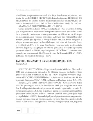 366
Partidos políticos brasileiros
termédio de seu presidente nacional, o Sr. Jorge Bornhausen, requereu a con-
cessão do seu REGISTRO DEFINITIVO, da qual originou o PROCESSO DE
REGISTRO no
81, sendo o mesmo deferido em sessão do dia 11.9.86, nos ter-
mos da Resolução/TSE no
13.067, publicada no Diário da Justiça de 15.10.86.
ADAPTAÇÃO DO ESTATUTO À LEI No
9.096/95.
Com o advento da Lei no
9.096, promulgada em 19 de setembro de 1995,
que inaugurou uma nova fase de vida partidária nacional, passando a tratar
da organização e criação de novas agremiações partidárias, os partidos que
se encontravam com registros provisórios deferidos pelo Tribunal Superior
Eleitoral, ainda, pela égide da já revogada Lei no
5.682/71, foram obrigados a
adaptar seus estatutos em conformidade com essa nova lei. Em razão desta,
o presidente do PFL, o Sr. Jorge Bornhausen requereu, junto a este egrégio
Tribunal Superior, a adaptação do estatuto partidário, mediante expediente
protocolizado sob no
391/96, o qual originou a PETIÇÃO no
72, sendo a mes-
ma deferida em sessão de 12.3.96, nos termos da Resolução/TSE no
19.463,
publicada no Diário da Justiça de 14.3.96.
PARTIDO HUMANISTA DA SOLIDARIEDADE – PHS
(antigo PSN)
REGISTRO PROVISÓRIO – Requereu o Partido Solidarista Nacional –
PSN, por seu presidente nacional, o Sr. Philippe Guedon, mediante petição
protocolizada sob no
9169/95, na data de 17.8.95, o registro provisório origi-
nando o PROCESSO DE REGISTRO no
274, deferido em sessão de 19.9.95, nos
termos da Resolução/TSE no
19.351, publicada no Diário da Justiça de 9.11.95.
ADAPTAÇÃO DO ESTATUTO À LEI No
9.096/95 – Com o advento da Lei
no
9.096, promulgada em 19 de setembro de 1995, que inaugurou uma nova
fase de vida partidária nacional, passando a tratar da organização e criação de
novas agremiações partidárias, os partidos que se encontravam com registros
provisórios deferidos pelo Tribunal Superior Eleitoral, ainda, pela égide da já
revogada Lei no
5.682/71, foram obrigados a adaptar seus estatutos em confor-
midade com essa nova lei. Em razão desta, por meio de petição protocolizada
sob no
512/96 juntada ao supracitado processo de registro em 8.2.96, requereu
 