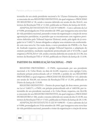 368
Partidos políticos brasileiros
termédio do seu ainda presidente nacional o Sr. Ulysses Guimarães, requereu
a concessão do seu REGISTRO DEFINITIVO, da qual originou o PROCESSO
DE REGISTRO no
38, sendo o mesmo deferido em sessão do dia 30.6.81, nos
termos da Resolução/TSE no
11.042, publicada no Diário da Justiça de 8.8.81.
ADAPTAÇÃO DO ESTATUTO À LEI No
9.096/95 – Com o advento da Lei
no
9.096, promulgada em 19 de setembro de 1995, que inaugurou uma nova fase
de vida partidária nacional, passando a tratar da organização e criação de novas
agremiações partidárias, os partidos que se encontravam com registros provi-
sórios deferidos pelo Tribunal Superior Eleitoral, ainda, pela égide da já revo-
gada Lei no
5.682/71, foram obrigados a adaptar seus estatutos em conformida-
de com essa nova lei. Em razão desta, o novo presidente do PMDB, o Sr. Paes
de Andrade requereu, junto a este egrégio Tribunal Superior, a adaptação do
estatuto partidário, mediante expediente protocolizado sob no
6723/96, o qual
originou a PETIÇÃO no
128, sendo a mesma deferida em sessão de 23.5.96, nos
termos da Resolução/TSE no
19.563, publicada no Diário da Justiça de 11.6.96.
PARTIDO DA MOBILIZAÇÃO NACIONAL – PMN
REGISTRO PROVISÓRIO – O PMN, representado por seu presidente
nacional, o Sr. Celso Brant, na data de 6.6.89, requereu a esta egrégia Corte,
mediante petição protocolizada sob no
3556/89, o pedido de seu REGISTRO
PROVISÓRIO, o qual originou o PROCESSO DE REGISTRO no
143, deferido
em sessão de 30.6.89, nos termos da Resolução/TSE no
15.381, publicada no
Diário da Justiça de 13.9.89.
REGISTRO DEFINITIVO – Dentro do prazo legal, de doze meses, previsto
na Lei no
5.682/71, o PMN, em petição protocolizada sob no
4403/90, por in-
termédio de seu presidente nacional, o Sr. Celso Brant, requereu, em 26.6.90,
a concessão do seu REGISTRO DEFINITIVO, da qual originou o PROCESSO
DE REGISTRO no
206, sendo o mesmo deferido em sessão do dia 25.10.90, nos
termos da Resolução/TSE no
17.021, publicada no Diário da Justiça de 28.11.90.
ADAPTAÇÃO DO ESTATUTO À LEI No
9.096/95 – Com o advento da Lei
no
9.096, promulgada em 19 de setembro de 1995, que inaugurou uma nova fase
de vida partidária nacional, passando a tratar da organização e criação de novas
 